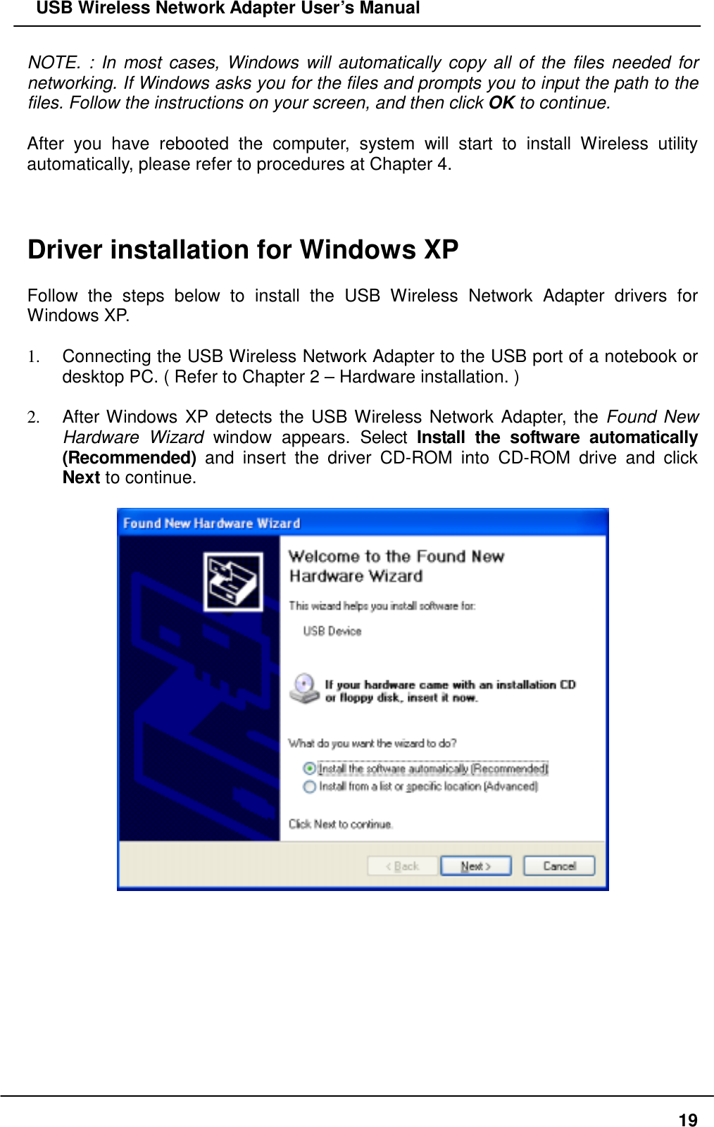   USB Wireless Network Adapter User’s Manual NOTE. : In most cases, Windows will automatically copy all of the files needed for networking. If Windows asks you for the files and prompts you to input the path to the files. Follow the instructions on your screen, and then click OK to continue.  After you have rebooted the computer, system will start to install Wireless utility automatically, please refer to procedures at Chapter 4.    Driver installation for Windows XP  Follow the steps below to install the USB Wireless Network Adapter drivers for Windows XP.  1.  Connecting the USB Wireless Network Adapter to the USB port of a notebook or desktop PC. ( Refer to Chapter 2 – Hardware installation. )  2.  After Windows XP detects the USB Wireless Network Adapter, the Found New Hardware Wizard window appears. Select Install the software automatically (Recommended) and insert the driver CD-ROM into CD-ROM drive and click Next to continue.            19