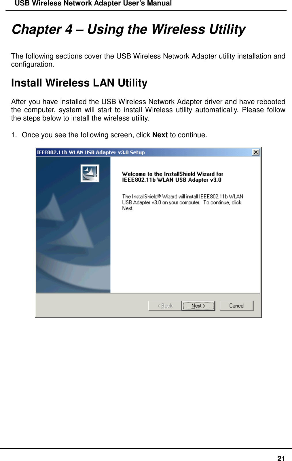   USB Wireless Network Adapter User’s Manual Chapter 4 – Using the Wireless Utility  The following sections cover the USB Wireless Network Adapter utility installation and configuration.  Install Wireless LAN Utility  After you have installed the USB Wireless Network Adapter driver and have rebooted the computer, system will start to install Wireless utility automatically. Please follow the steps below to install the wireless utility.  1.  Once you see the following screen, click Next to continue.                  21