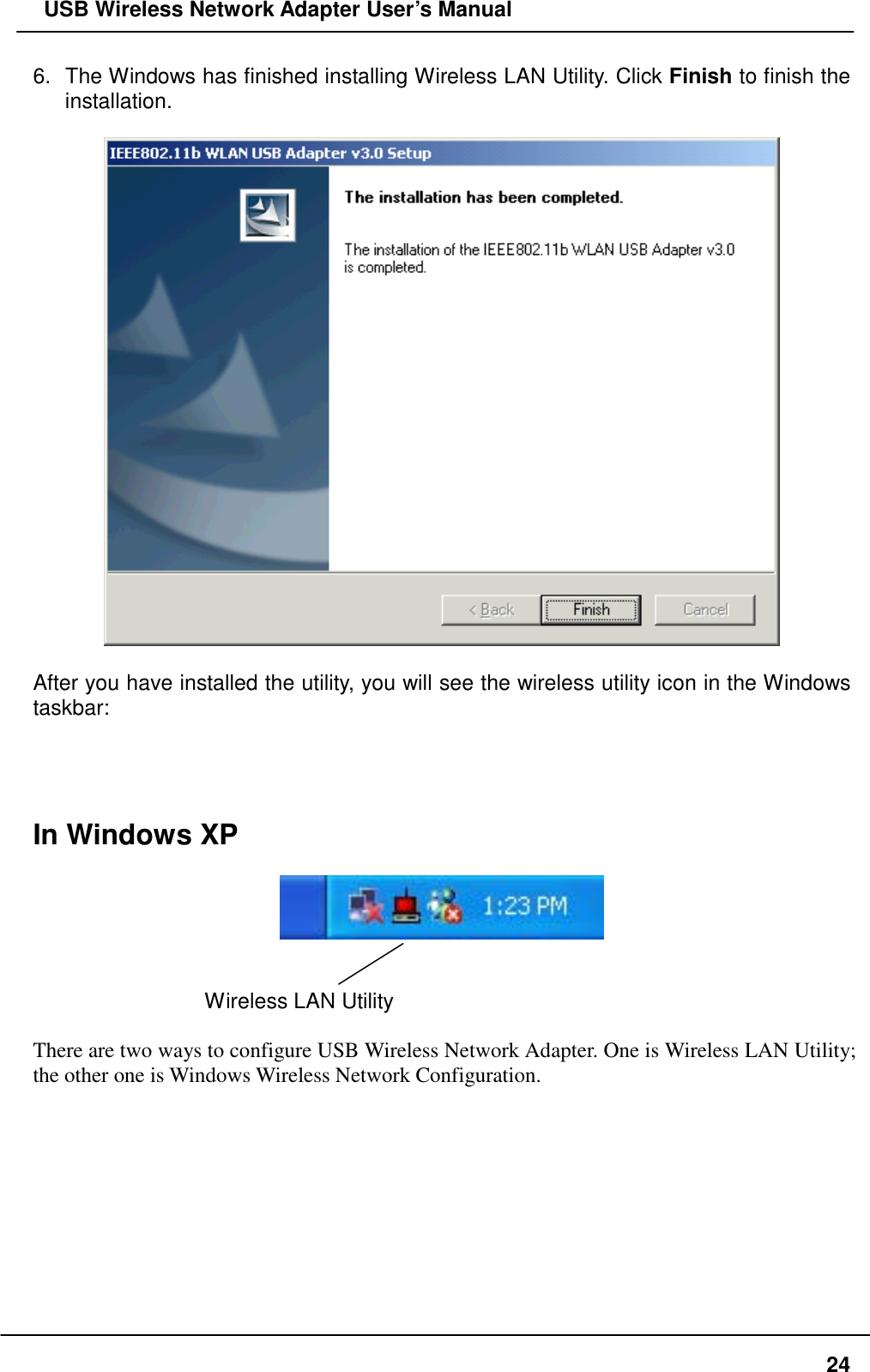   USB Wireless Network Adapter User’s Manual 6.  The Windows has finished installing Wireless LAN Utility. Click Finish to finish the installation.     After you have installed the utility, you will see the wireless utility icon in the Windows taskbar:     In Windows XP     Wireless LAN Utility    There are two ways to configure USB Wireless Network Adapter. One is Wireless LAN Utility; the other one is Windows Wireless Network Configuration.          24