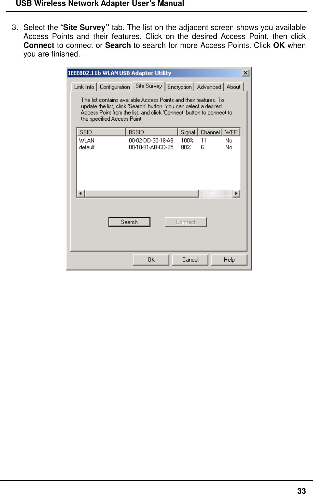   USB Wireless Network Adapter User’s Manual 3.  Select the “Site Survey” tab. The list on the adjacent screen shows you available Access Points and their features. Click on the desired Access Point, then click Connect to connect or Search to search for more Access Points. Click OK when you are finished.                          33