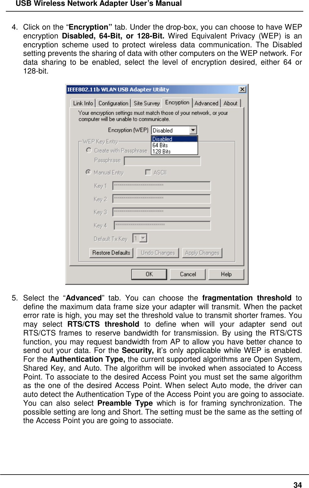   USB Wireless Network Adapter User’s Manual 4.  Click on the “Encryption” tab. Under the drop-box, you can choose to have WEP encryption  Disabled, 64-Bit, or 128-Bit. Wired Equivalent Privacy (WEP) is an encryption scheme used to protect wireless data communication. The Disabled setting prevents the sharing of data with other computers on the WEP network. For data sharing to be enabled, select the level of encryption desired, either 64 or 128-bit.    5. Select the “Advanced” tab. You can choose the fragmentation threshold to define the maximum data frame size your adapter will transmit. When the packet error rate is high, you may set the threshold value to transmit shorter frames. You may select RTS/CTS threshold to define when will your adapter send out RTS/CTS frames to reserve bandwidth for transmission. By using the RTS/CTS function, you may request bandwidth from AP to allow you have better chance to send out your data. For the Security, it’s only applicable while WEP is enabled. For the Authentication Type, the current supported algorithms are Open System, Shared Key, and Auto. The algorithm will be invoked when associated to Access Point. To associate to the desired Access Point you must set the same algorithm as the one of the desired Access Point. When select Auto mode, the driver can auto detect the Authentication Type of the Access Point you are going to associate. You can also select Preamble Type which is for framing synchronization. The possible setting are long and Short. The setting must be the same as the setting of the Access Point you are going to associate.   34
