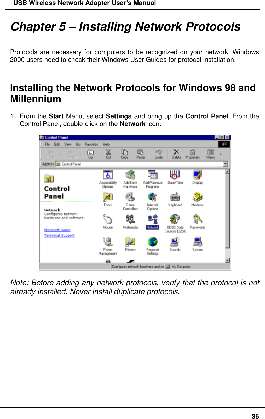   USB Wireless Network Adapter User’s Manual Chapter 5 – Installing Network Protocols   Protocols are necessary for computers to be recognized on your network. Windows 2000 users need to check their Windows User Guides for protocol installation.   Installing the Network Protocols for Windows 98 and Millennium  1. From the Start Menu, select Settings and bring up the Control Panel. From the Control Panel, double-click on the Network icon.    Note: Before adding any network protocols, verify that the protocol is not already installed. Never install duplicate protocols.               36