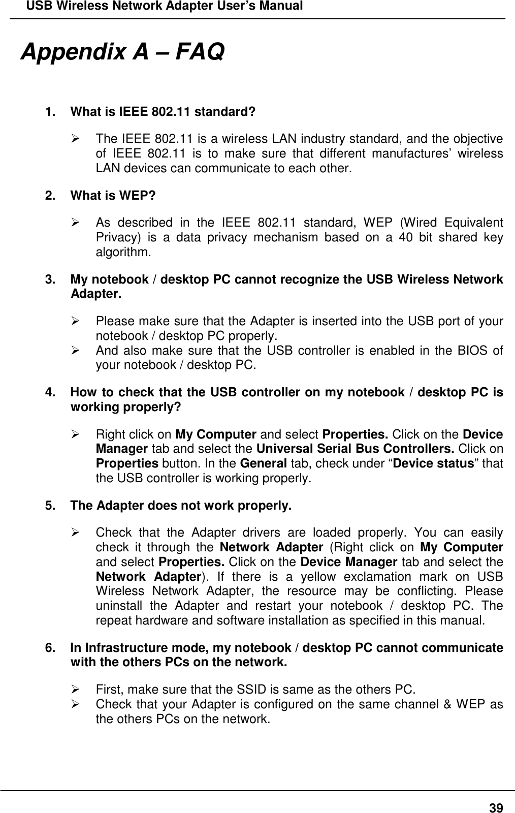   USB Wireless Network Adapter User’s Manual Appendix A – FAQ  1.  What is IEEE 802.11 standard?   The IEEE 802.11 is a wireless LAN industry standard, and the objective of IEEE 802.11 is to make sure that different manufactures’ wireless LAN devices can communicate to each other. 2.  What is WEP?   As described in the IEEE 802.11 standard, WEP (Wired Equivalent Privacy) is a data privacy mechanism based on a 40 bit shared key algorithm. 3.  My notebook / desktop PC cannot recognize the USB Wireless Network Adapter.   Please make sure that the Adapter is inserted into the USB port of your notebook / desktop PC properly.   And also make sure that the USB controller is enabled in the BIOS of your notebook / desktop PC. 4.  How to check that the USB controller on my notebook / desktop PC is working properly?   Right click on My Computer and select Properties. Click on the Device Manager tab and select the Universal Serial Bus Controllers. Click on Properties button. In the General tab, check under “Device status” that the USB controller is working properly. 5.  The Adapter does not work properly.   Check that the Adapter drivers are loaded properly. You can easily check it through the Network Adapter (Right click on My Computer and select Properties. Click on the Device Manager tab and select the Network Adapter). If there is a yellow exclamation mark on USB Wireless Network Adapter, the resource may be conflicting. Please uninstall the Adapter and restart your notebook / desktop PC. The repeat hardware and software installation as specified in this manual.   6.  In Infrastructure mode, my notebook / desktop PC cannot communicate with the others PCs on the network.     First, make sure that the SSID is same as the others PC.   Check that your Adapter is configured on the same channel &amp; WEP as the others PCs on the network.     39