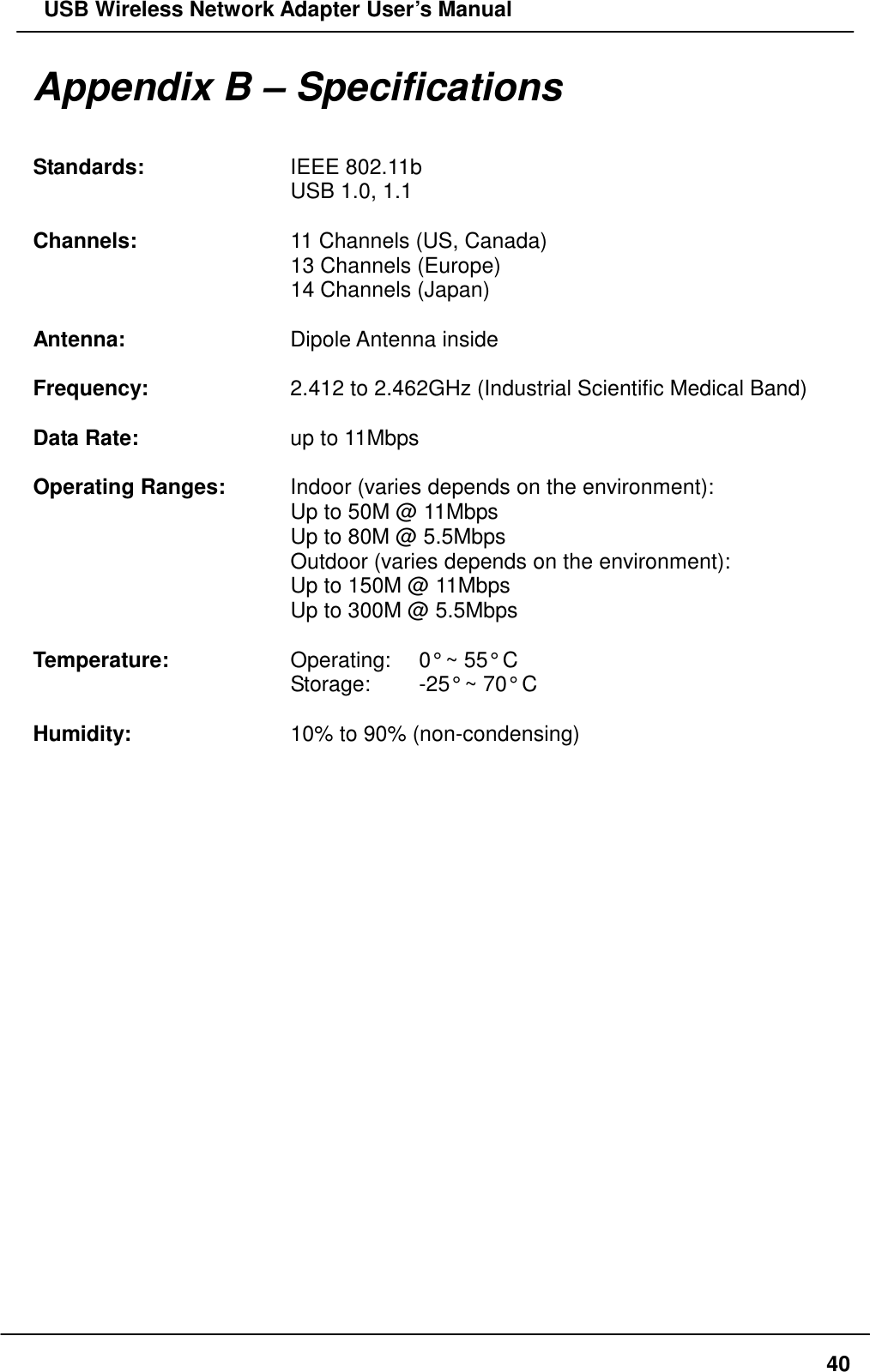   USB Wireless Network Adapter User’s Manual Appendix B – Specifications  Standards:    IEEE 802.11b       USB 1.0, 1.1  Channels:    11 Channels (US, Canada)       13 Channels (Europe)       14 Channels (Japan)  Antenna:    Dipole Antenna inside  Frequency:    2.412 to 2.462GHz (Industrial Scientific Medical Band)  Data Rate:    up to 11Mbps  Operating Ranges:    Indoor (varies depends on the environment):       Up to 50M @ 11Mbps       Up to 80M @ 5.5Mbps       Outdoor (varies depends on the environment):       Up to 150M @ 11Mbps       Up to 300M @ 5.5Mbps        Temperature:      Operating:    0° ~ 55° C       Storage:  -25° ~ 70° C  Humidity:    10% to 90% (non-condensing)    40