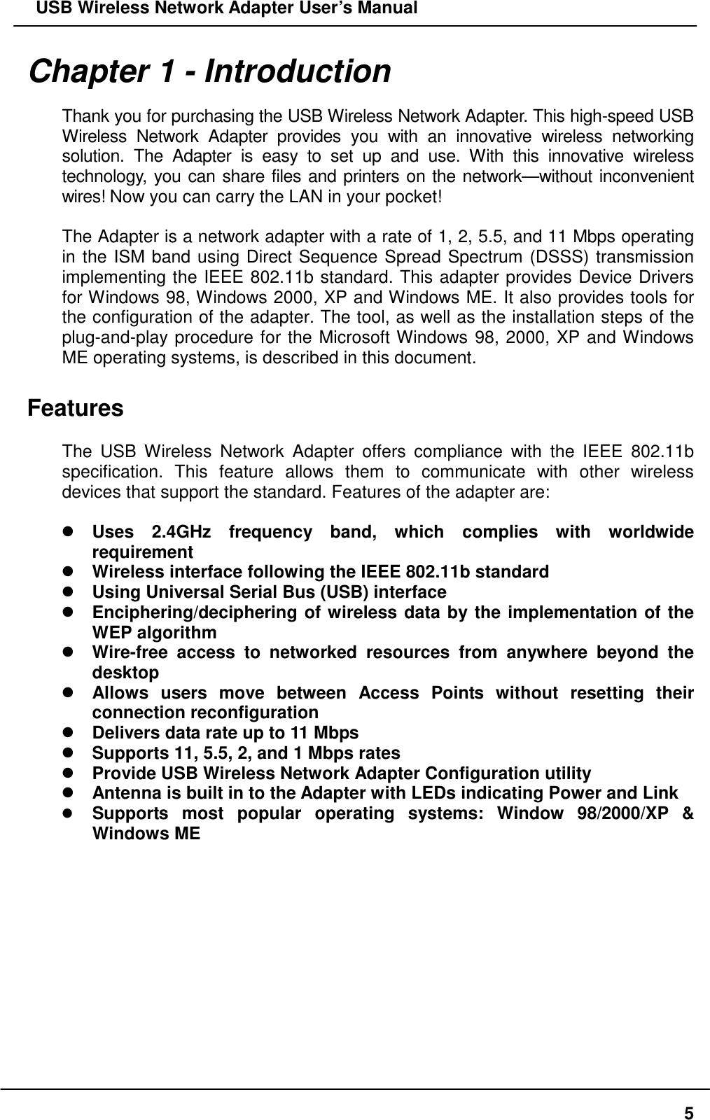   USB Wireless Network Adapter User’s Manual Chapter 1 - Introduction  Thank you for purchasing the USB Wireless Network Adapter. This high-speed USB Wireless Network Adapter provides you with an innovative wireless networking solution. The Adapter is easy to set up and use. With this innovative wireless technology, you can share files and printers on the network—without inconvenient wires! Now you can carry the LAN in your pocket!  The Adapter is a network adapter with a rate of 1, 2, 5.5, and 11 Mbps operating in the ISM band using Direct Sequence Spread Spectrum (DSSS) transmission implementing the IEEE 802.11b standard. This adapter provides Device Drivers for Windows 98, Windows 2000, XP and Windows ME. It also provides tools for the configuration of the adapter. The tool, as well as the installation steps of the plug-and-play procedure for the Microsoft Windows 98, 2000, XP and Windows ME operating systems, is described in this document.  Features  The USB Wireless Network Adapter offers compliance with the IEEE 802.11b specification. This feature allows them to communicate with other wireless devices that support the standard. Features of the adapter are:   Uses 2.4GHz frequency band, which complies with worldwide requirement  Wireless interface following the IEEE 802.11b standard    Using Universal Serial Bus (USB) interface  Enciphering/deciphering of wireless data by the implementation of the WEP algorithm    Wire-free access to networked resources from anywhere beyond the desktop  Allows users move between Access Points without resetting their connection reconfiguration  Delivers data rate up to 11 Mbps  Supports 11, 5.5, 2, and 1 Mbps rates  Provide USB Wireless Network Adapter Configuration utility  Antenna is built in to the Adapter with LEDs indicating Power and Link  Supports most popular operating systems: Window 98/2000/XP &amp; Windows ME     5