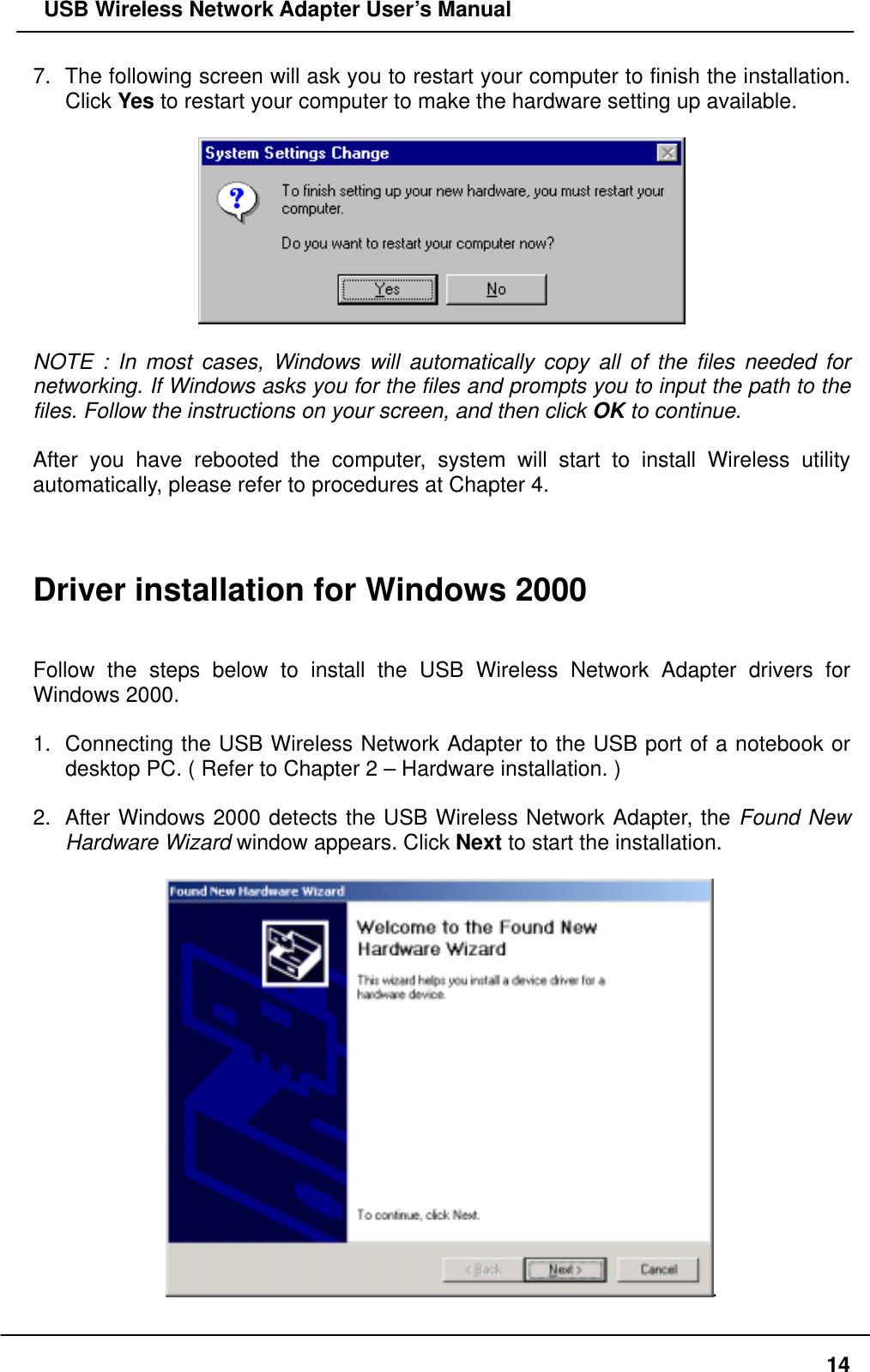   USB Wireless Network Adapter User’s Manual 7.  The following screen will ask you to restart your computer to finish the installation. Click Yes to restart your computer to make the hardware setting up available.    NOTE : In most cases, Windows will automatically copy all of the files needed for networking. If Windows asks you for the files and prompts you to input the path to the files. Follow the instructions on your screen, and then click OK to continue.  After you have rebooted the computer, system will start to install Wireless utility automatically, please refer to procedures at Chapter 4.    Driver installation for Windows 2000   Follow the steps below to install the USB Wireless Network Adapter drivers for Windows 2000.  1.  Connecting the USB Wireless Network Adapter to the USB port of a notebook or desktop PC. ( Refer to Chapter 2 – Hardware installation. )  2.  After Windows 2000 detects the USB Wireless Network Adapter, the Found New Hardware Wizard window appears. Click Next to start the installation.  .  14