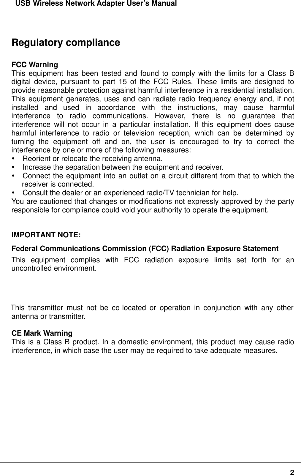   USB Wireless Network Adapter User’s Manual  Regulatory compliance  FCC Warning This equipment has been tested and found to comply with the limits for a Class B digital device, pursuant to part 15 of the FCC Rules. These limits are designed to provide reasonable protection against harmful interference in a residential installation. This equipment generates, uses and can radiate radio frequency energy and, if not installed and used in accordance with the instructions, may cause harmful interference to radio communications. However, there is no guarantee that interference will not occur in a particular installation. If this equipment does cause harmful interference to radio or television reception, which can be determined by turning the equipment off and on, the user is encouraged to try to correct the interference by one or more of the following measures:  Reorient or relocate the receiving antenna.  Increase the separation between the equipment and receiver.  Connect the equipment into an outlet on a circuit different from that to which the receiver is connected.  Consult the dealer or an experienced radio/TV technician for help. You are cautioned that changes or modifications not expressly approved by the party responsible for compliance could void your authority to operate the equipment.  IMPORTANT NOTE: Federal Communications Commission (FCC) Radiation Exposure Statement This equipment complies with FCC radiation exposure limits set forth for an uncontrolled environment.  This transmitter must not be co-located or operation in conjunction with any other antenna or transmitter.  CE Mark Warning This is a Class B product. In a domestic environment, this product may cause radio interference, in which case the user may be required to take adequate measures.       2