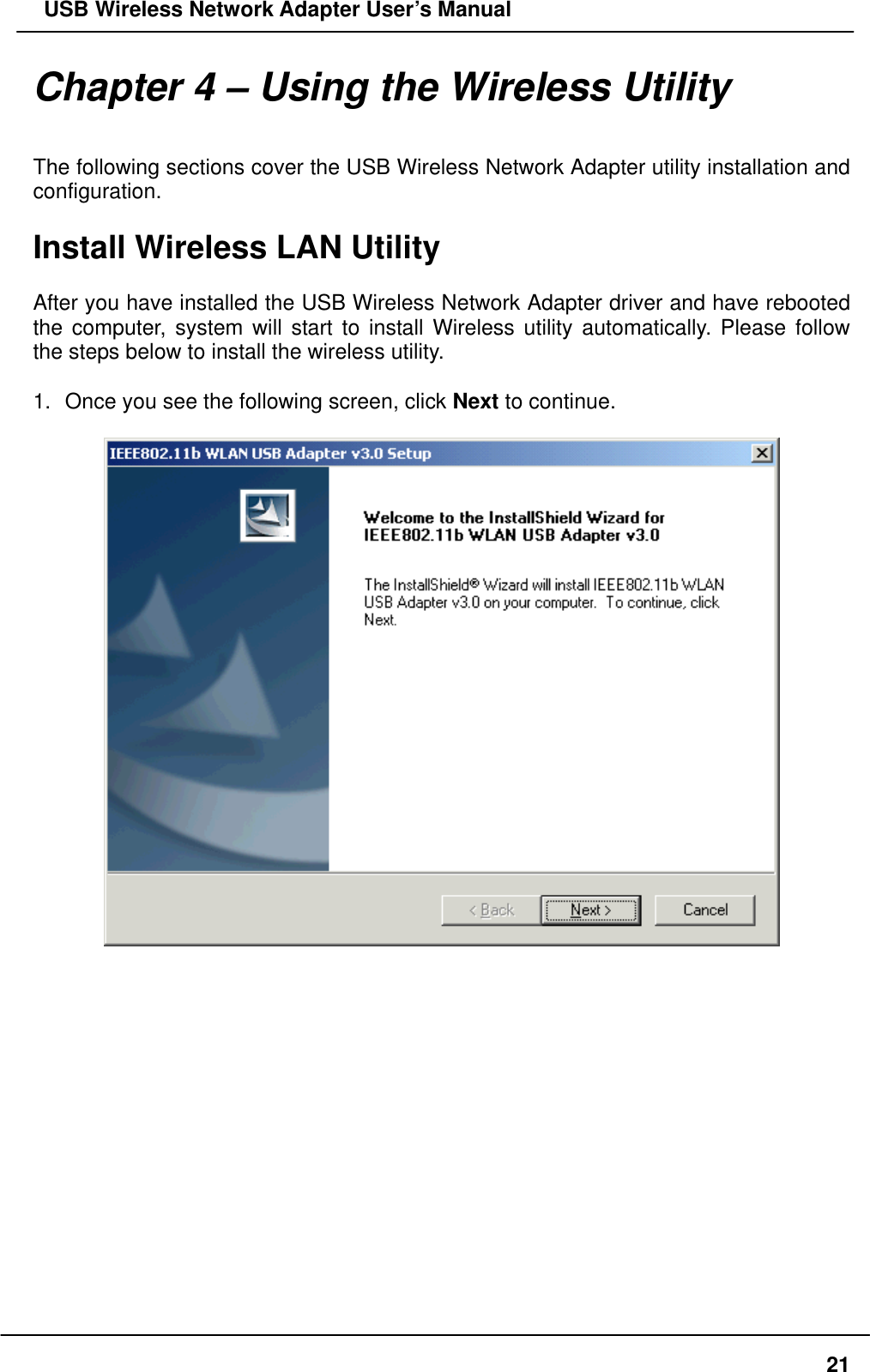   USB Wireless Network Adapter User’s Manual Chapter 4 – Using the Wireless Utility  The following sections cover the USB Wireless Network Adapter utility installation and configuration.  Install Wireless LAN Utility  After you have installed the USB Wireless Network Adapter driver and have rebooted the computer, system will start to install Wireless utility automatically. Please follow the steps below to install the wireless utility.  1.  Once you see the following screen, click Next to continue.                  21