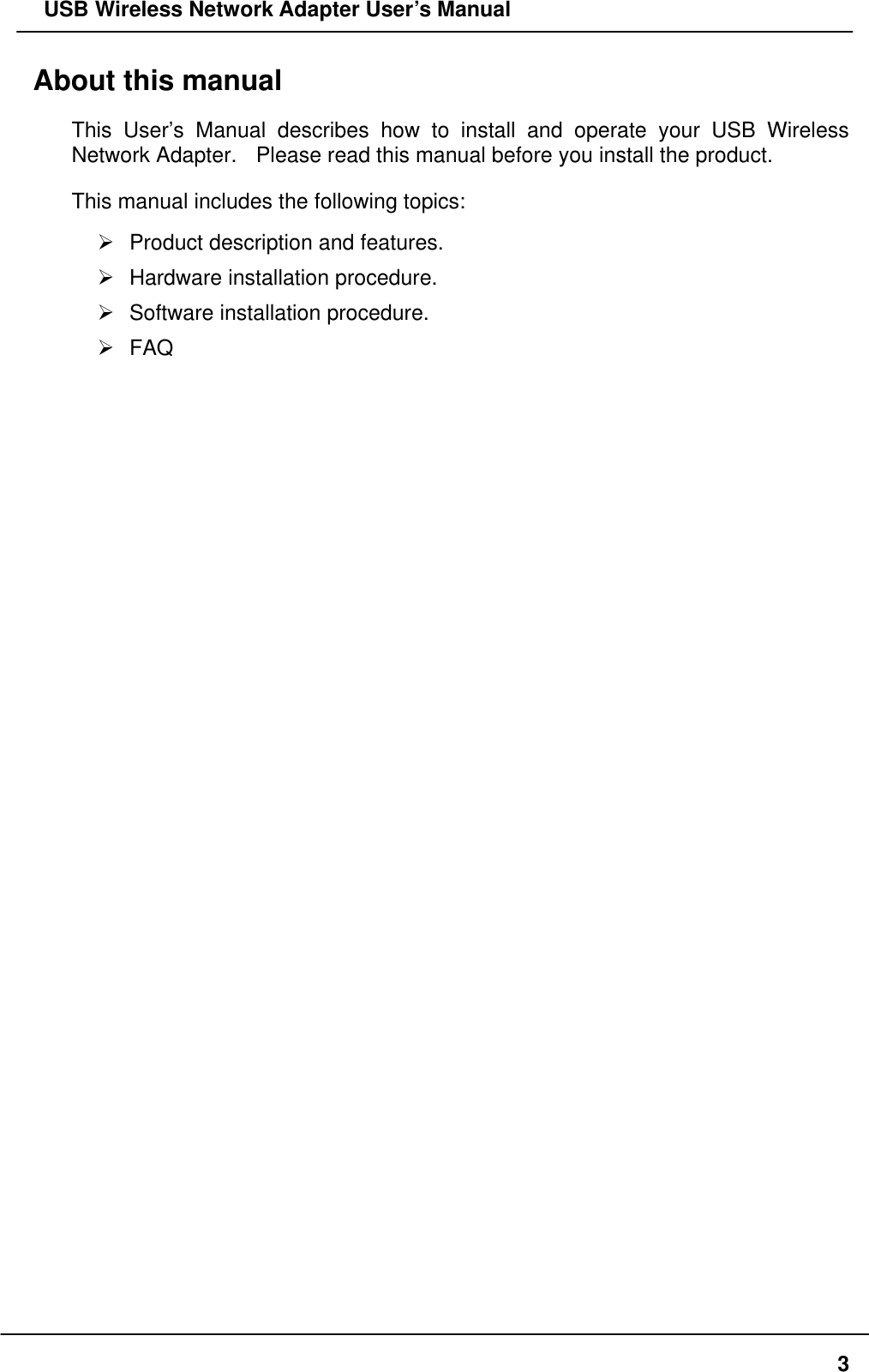   USB Wireless Network Adapter User’s Manual About this manual This User’s Manual describes how to install and operate your USB Wireless Network Adapter.    Please read this manual before you install the product. This manual includes the following topics:  Product description and features.  Hardware installation procedure.  Software installation procedure.  FAQ  3