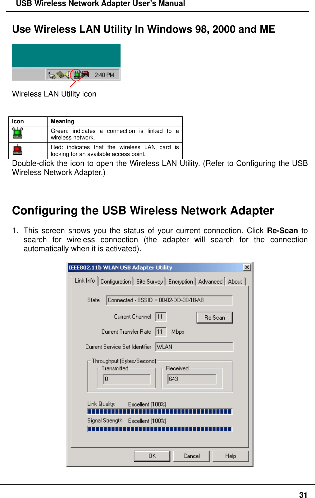   USB Wireless Network Adapter User’s Manual Use Wireless LAN Utility In Windows 98, 2000 and ME    Wireless LAN Utility icon   Icon Meaning  Green: indicates a connection is linked to a wireless network.  Red: indicates that the wireless LAN card is looking for an available access point. Double-click the icon to open the Wireless LAN Utility. (Refer to Configuring the USB Wireless Network Adapter.)    Configuring the USB Wireless Network Adapter    1.  This screen shows you the status of your current connection. Click Re-Scan to search for wireless connection (the adapter will search for the connection automatically when it is activated).      31
