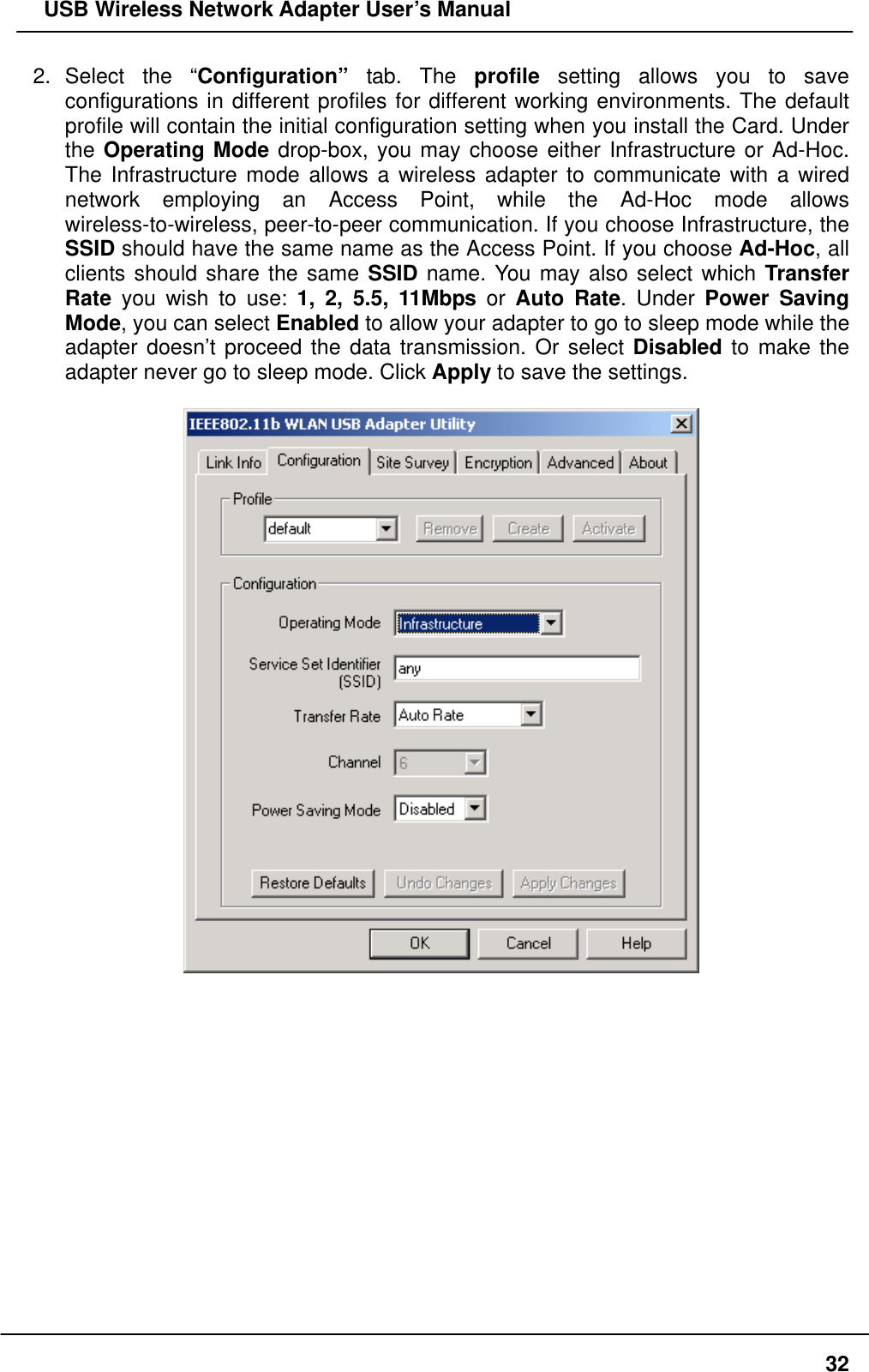   USB Wireless Network Adapter User’s Manual 2. Select the “Configuration” tab. The profile setting allows you to save configurations in different profiles for different working environments. The default profile will contain the initial configuration setting when you install the Card. Under the Operating Mode drop-box, you may choose either Infrastructure or Ad-Hoc. The Infrastructure mode allows a wireless adapter to communicate with a wired network employing an Access Point, while the Ad-Hoc mode allows wireless-to-wireless, peer-to-peer communication. If you choose Infrastructure, the SSID should have the same name as the Access Point. If you choose Ad-Hoc, all clients should share the same SSID name. You may also select which Transfer Rate you wish to use: 1, 2, 5.5, 11Mbps or Auto Rate. Under Power Saving Mode, you can select Enabled to allow your adapter to go to sleep mode while the adapter doesn’t proceed the data transmission. Or select Disabled to make the adapter never go to sleep mode. Click Apply to save the settings.                 32