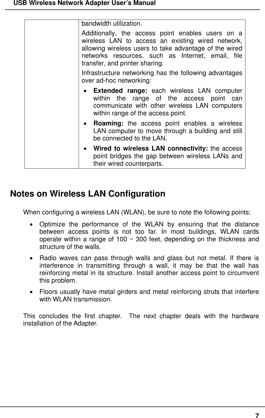   USB Wireless Network Adapter User’s Manual bandwidth utilization.   Additionally, the access point enables users on a wireless LAN to access an existing wired network, allowing wireless users to take advantage of the wired networks resources, such as Internet, email, file transfer, and printer sharing.   Infrastructure networking has the following advantages over ad-hoc networking: •  Extended range: each wireless LAN computer within the range of the access point can communicate with other wireless LAN computers within range of the access point. •  Roaming: the access point enables a wireless LAN computer to move through a building and still be connected to the LAN. •  Wired to wireless LAN connectivity: the access point bridges the gap between wireless LANs and their wired counterparts.   Notes on Wireless LAN Configuration  When configuring a wireless LAN (WLAN), be sure to note the following points: •  Optimize the performance of the WLAN by ensuring that the distance between access points is not too far. In most buildings, WLAN cards operate within a range of 100 ~ 300 feet, depending on the thickness and structure of the walls.   •  Radio waves can pass through walls and glass but not metal. If there is interference in transmitting through a wall, it may be that the wall has reinforcing metal in its structure. Install another access point to circumvent this problem. •  Floors usually have metal girders and metal reinforcing struts that interfere with WLAN transmission.  This concludes the first chapter.  The next chapter deals with the hardware installation of the Adapter.     7