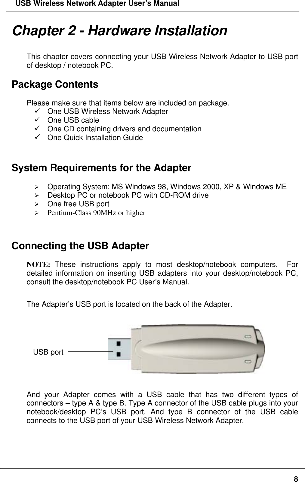   USB Wireless Network Adapter User’s Manual Chapter 2 - Hardware Installation  This chapter covers connecting your USB Wireless Network Adapter to USB port of desktop / notebook PC.  Package Contents  Please make sure that items below are included on package.  One USB Wireless Network Adapter  One USB cable  One CD containing drivers and documentation  One Quick Installation Guide   System Requirements for the Adapter    Operating System: MS Windows 98, Windows 2000, XP &amp; Windows ME   Desktop PC or notebook PC with CD-ROM drive   One free USB port   Pentium-Class 90MHz or higher   Connecting the USB Adapter  NOTE: These instructions apply to most desktop/notebook computers.  For detailed information on inserting USB adapters into your desktop/notebook PC, consult the desktop/notebook PC User’s Manual.  The Adapter’s USB port is located on the back of the Adapter.                       USB port  And your Adapter comes with a USB cable that has two different types of connectors – type A &amp; type B. Type A connector of the USB cable plugs into your notebook/desktop PC’s USB port. And type B connector of the USB cable connects to the USB port of your USB Wireless Network Adapter.   8