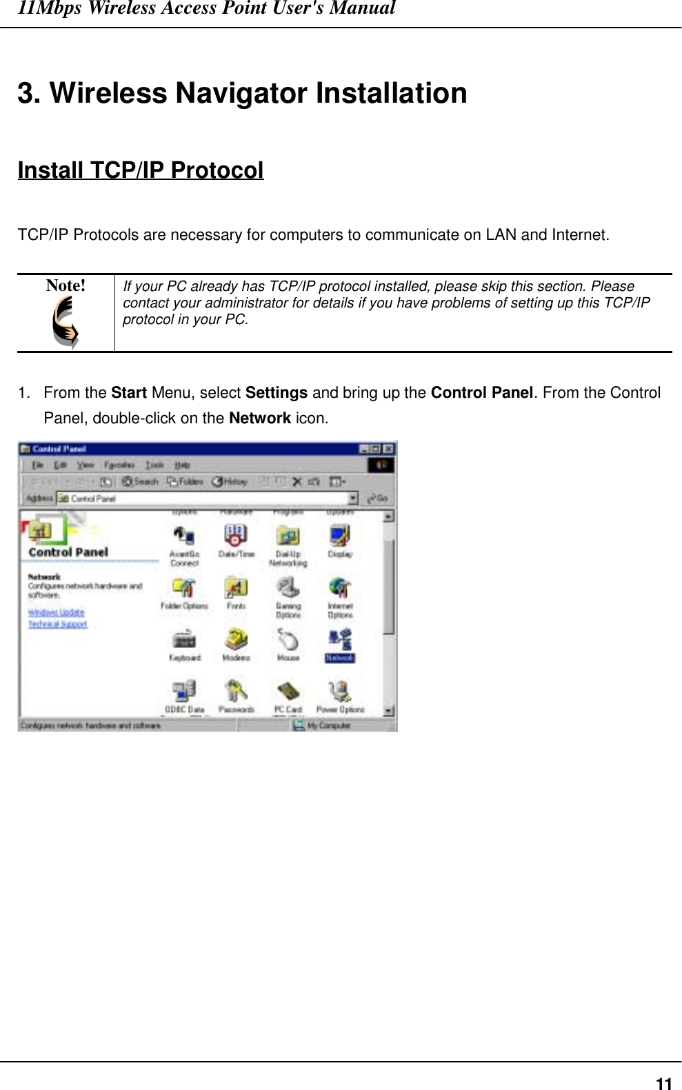 11Mbps Wireless Access Point User&apos;s Manual113. Wireless Navigator InstallationInstall TCP/IP ProtocolTCP/IP Protocols are necessary for computers to communicate on LAN and Internet.Note! If your PC already has TCP/IP protocol installed, please skip this section. Pleasecontact your administrator for details if you have problems of setting up this TCP/IPprotocol in your PC.1. From the Start Menu, select Settings and bring up the Control Panel. From the ControlPanel, double-click on the Network icon.