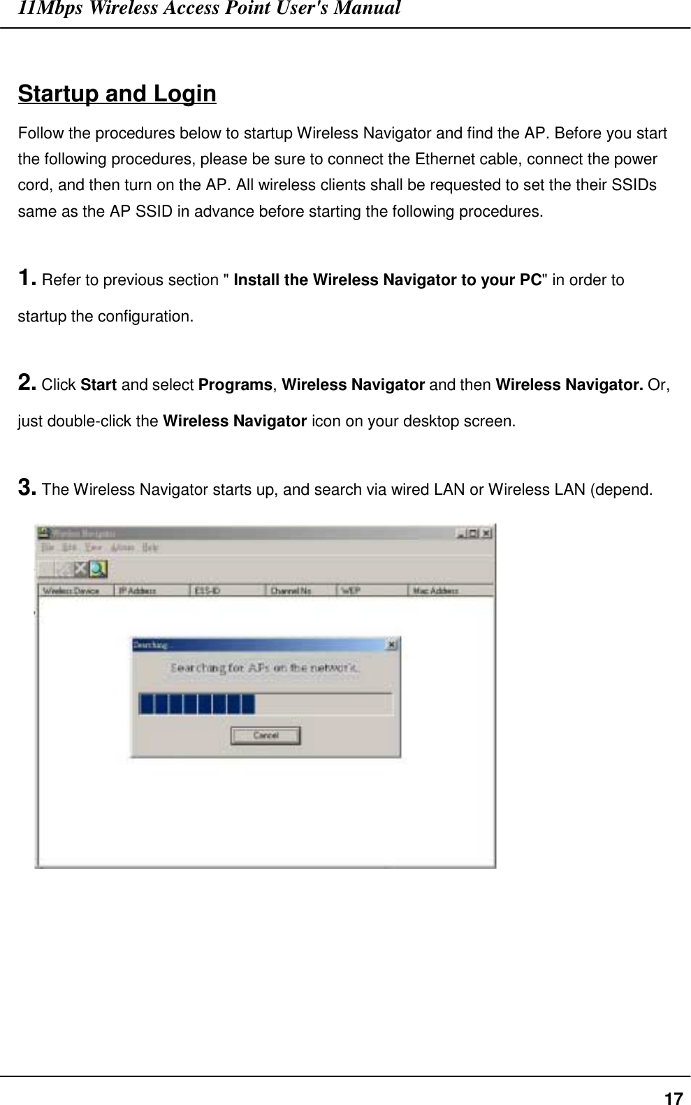 11Mbps Wireless Access Point User&apos;s Manual17Startup and LoginFollow the procedures below to startup Wireless Navigator and find the AP. Before you startthe following procedures, please be sure to connect the Ethernet cable, connect the powercord, and then turn on the AP. All wireless clients shall be requested to set the their SSIDssame as the AP SSID in advance before starting the following procedures.1. Refer to previous section &quot; Install the Wireless Navigator to your PC&quot; in order tostartup the configuration.2. Click Start and select Programs, Wireless Navigator and then Wireless Navigator. Or,just double-click the Wireless Navigator icon on your desktop screen.3. The Wireless Navigator starts up, and search via wired LAN or Wireless LAN (depend.