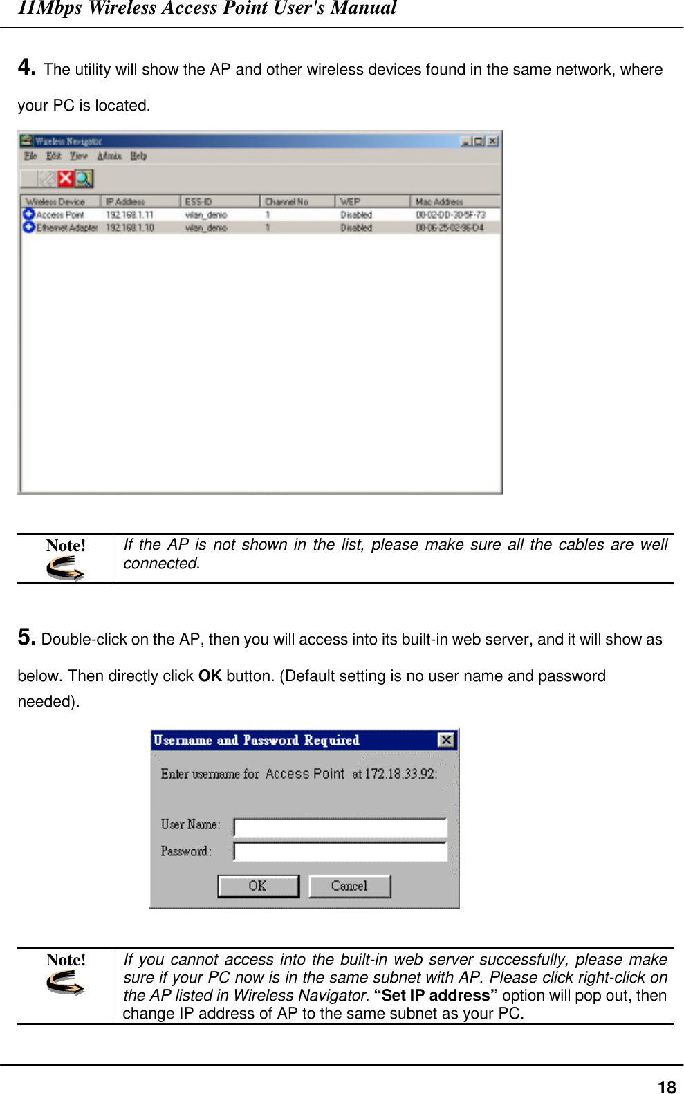 11Mbps Wireless Access Point User&apos;s Manual184. The utility will show the AP and other wireless devices found in the same network, whereyour PC is located.Note! If the AP is not shown in the list, please make sure all the cables are wellconnected.5. Double-click on the AP, then you will access into its built-in web server, and it will show asbelow. Then directly click OK button. (Default setting is no user name and passwordneeded).                 Note! If you cannot access into the built-in web server successfully, please makesure if your PC now is in the same subnet with AP. Please click right-click onthe AP listed in Wireless Navigator. “Set IP address” option will pop out, thenchange IP address of AP to the same subnet as your PC.