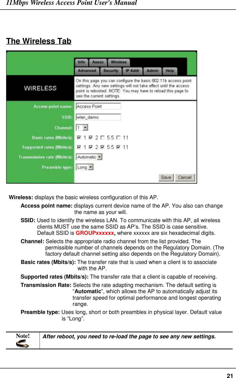 11Mbps Wireless Access Point User&apos;s Manual21The Wireless TabWireless: displays the basic wireless configuration of this AP.Access point name: displays current device name of the AP. You also can changethe name as your will.SSID: Used to identify the wireless LAN. To communicate with this AP, all wirelessclients MUST use the same SSID as AP’s. The SSID is case sensitive.Default SSID is GROUPxxxxxx, where xxxxxx are six hexadecimal digits.Channel: Selects the appropriate radio channel from the list provided. Thepermissible number of channels depends on the Regulatory Domain. (Thefactory default channel setting also depends on the Regulatory Domain).Basic rates (Mbits/s): The transfer rate that is used when a client is to associatewith the AP.Supported rates (Mbits/s): The transfer rate that a client is capable of receiving.Transmission Rate: Selects the rate adapting mechanism. The default setting is“Automatic”, which allows the AP to automatically adjust itstransfer speed for optimal performance and longest operatingrange.Preamble type: Uses long, short or both preambles in physical layer. Default valueis “Long”.Note! After reboot, you need to re-load the page to see any new settings.