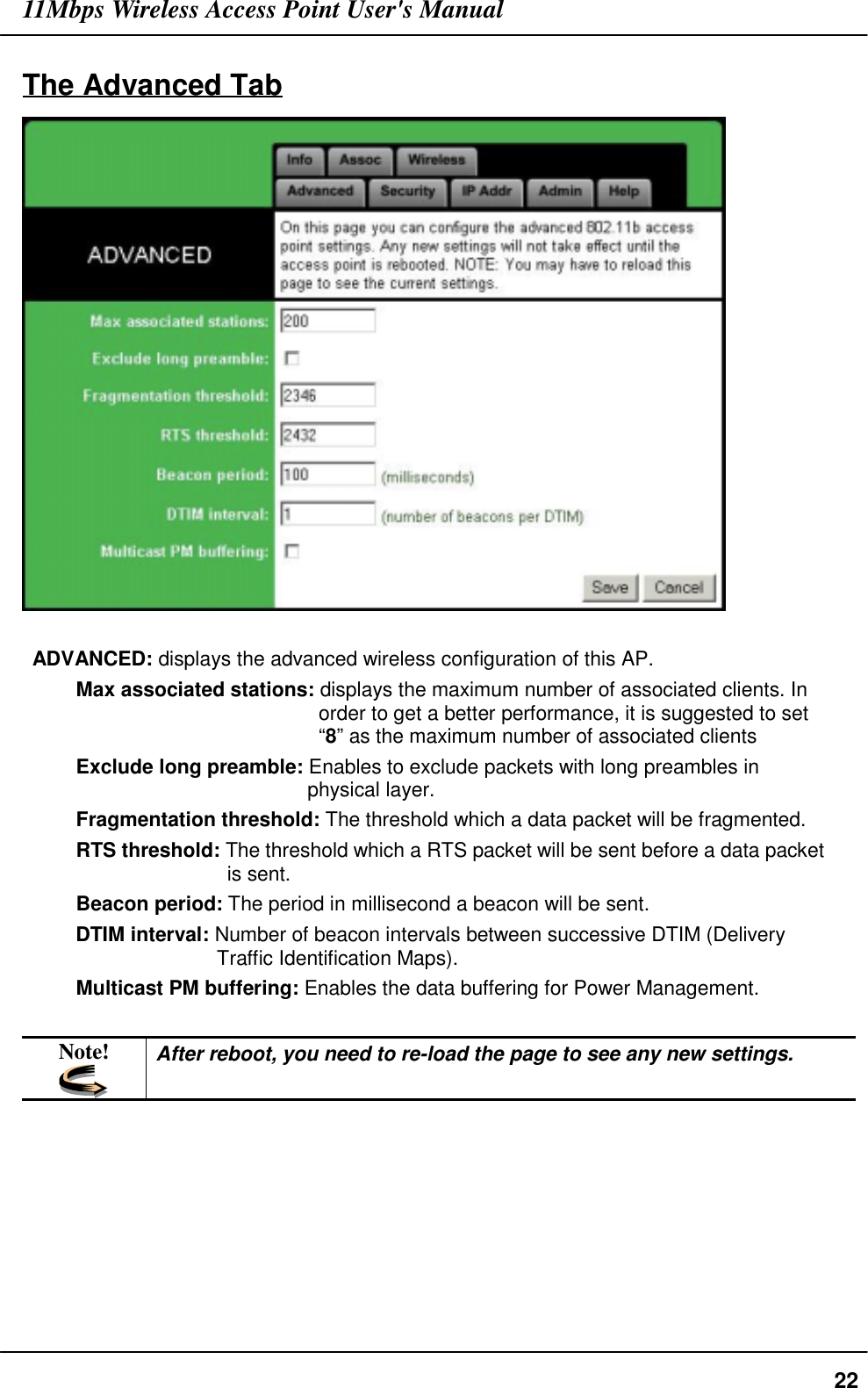 11Mbps Wireless Access Point User&apos;s Manual22The Advanced TabADVANCED: displays the advanced wireless configuration of this AP.Max associated stations: displays the maximum number of associated clients. Inorder to get a better performance, it is suggested to set“8” as the maximum number of associated clientsExclude long preamble: Enables to exclude packets with long preambles inphysical layer.Fragmentation threshold: The threshold which a data packet will be fragmented.RTS threshold: The threshold which a RTS packet will be sent before a data packetis sent.Beacon period: The period in millisecond a beacon will be sent.DTIM interval: Number of beacon intervals between successive DTIM (DeliveryTraffic Identification Maps).Multicast PM buffering: Enables the data buffering for Power Management.Note! After reboot, you need to re-load the page to see any new settings.