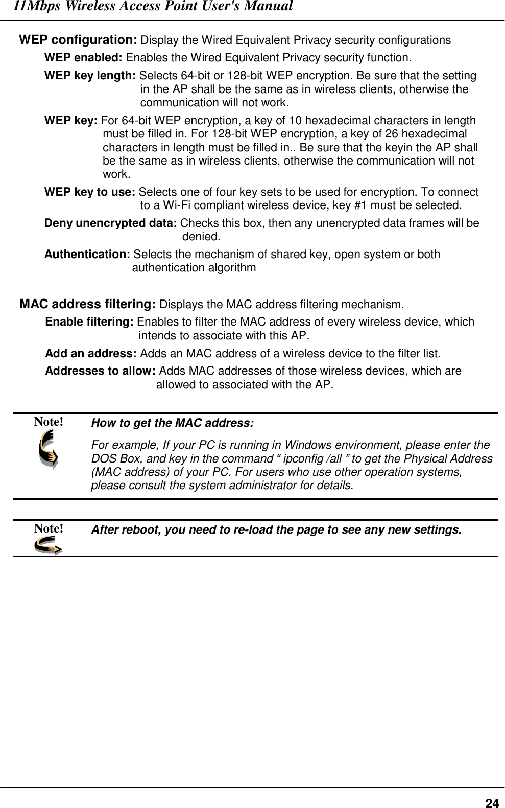 11Mbps Wireless Access Point User&apos;s Manual24WEP configuration: Display the Wired Equivalent Privacy security configurationsWEP enabled: Enables the Wired Equivalent Privacy security function.WEP key length: Selects 64-bit or 128-bit WEP encryption. Be sure that the settingin the AP shall be the same as in wireless clients, otherwise thecommunication will not work.WEP key: For 64-bit WEP encryption, a key of 10 hexadecimal characters in lengthmust be filled in. For 128-bit WEP encryption, a key of 26 hexadecimalcharacters in length must be filled in.. Be sure that the keyin the AP shallbe the same as in wireless clients, otherwise the communication will notwork.WEP key to use: Selects one of four key sets to be used for encryption. To connectto a Wi-Fi compliant wireless device, key #1 must be selected.Deny unencrypted data: Checks this box, then any unencrypted data frames will bedenied.Authentication: Selects the mechanism of shared key, open system or bothauthentication algorithmMAC address filtering: Displays the MAC address filtering mechanism.Enable filtering: Enables to filter the MAC address of every wireless device, whichintends to associate with this AP.Add an address: Adds an MAC address of a wireless device to the filter list.Addresses to allow: Adds MAC addresses of those wireless devices, which areallowed to associated with the AP.Note! How to get the MAC address:For example, If your PC is running in Windows environment, please enter theDOS Box, and key in the command “ ipconfig /all ” to get the Physical Address(MAC address) of your PC. For users who use other operation systems,please consult the system administrator for details.Note! After reboot, you need to re-load the page to see any new settings.