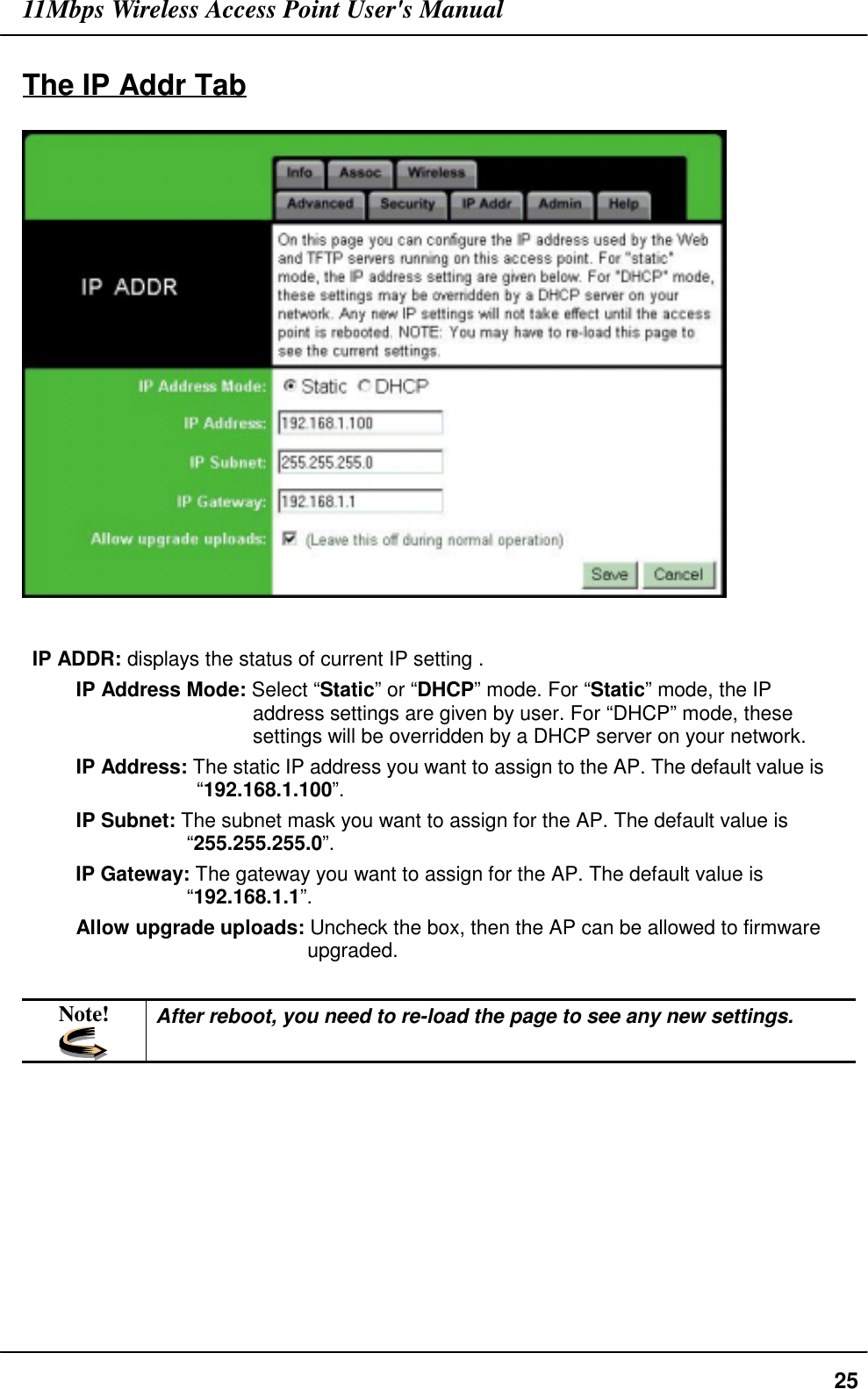 11Mbps Wireless Access Point User&apos;s Manual25The IP Addr TabIP ADDR: displays the status of current IP setting .IP Address Mode: Select “Static” or “DHCP” mode. For “Static” mode, the IPaddress settings are given by user. For “DHCP” mode, thesesettings will be overridden by a DHCP server on your network.IP Address: The static IP address you want to assign to the AP. The default value is“192.168.1.100”.IP Subnet: The subnet mask you want to assign for the AP. The default value is“255.255.255.0”.IP Gateway: The gateway you want to assign for the AP. The default value is“192.168.1.1”.Allow upgrade uploads: Uncheck the box, then the AP can be allowed to firmwareupgraded.Note! After reboot, you need to re-load the page to see any new settings.
