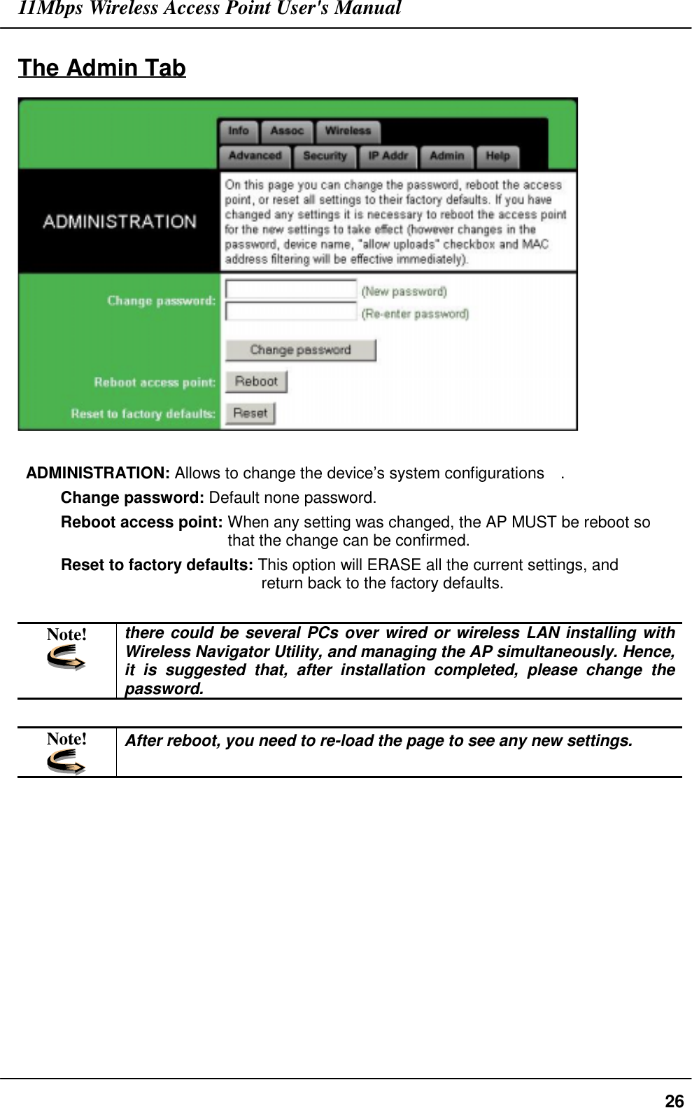 11Mbps Wireless Access Point User&apos;s Manual26The Admin TabADMINISTRATION: Allows to change the device’s system configurations    .Change password: Default none password.Reboot access point: When any setting was changed, the AP MUST be reboot sothat the change can be confirmed.Reset to factory defaults: This option will ERASE all the current settings, andreturn back to the factory defaults.Note! there could be several PCs over wired or wireless LAN installing withWireless Navigator Utility, and managing the AP simultaneously. Hence,it is suggested that, after installation completed, please change thepassword.Note! After reboot, you need to re-load the page to see any new settings.