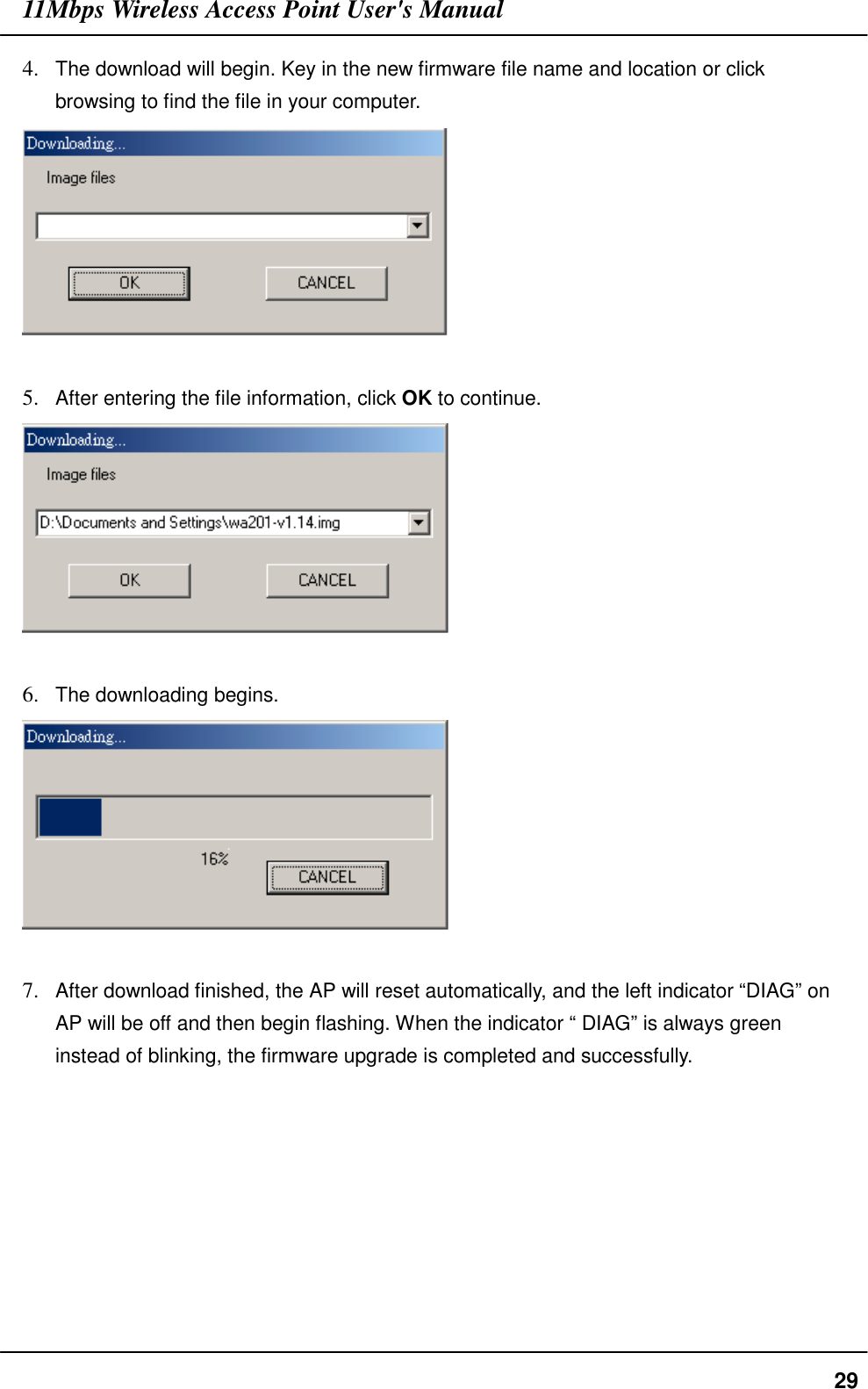 11Mbps Wireless Access Point User&apos;s Manual294. The download will begin. Key in the new firmware file name and location or clickbrowsing to find the file in your computer.5. After entering the file information, click OK to continue.6. The downloading begins.7. After download finished, the AP will reset automatically, and the left indicator “DIAG” onAP will be off and then begin flashing. When the indicator “ DIAG” is always greeninstead of blinking, the firmware upgrade is completed and successfully.