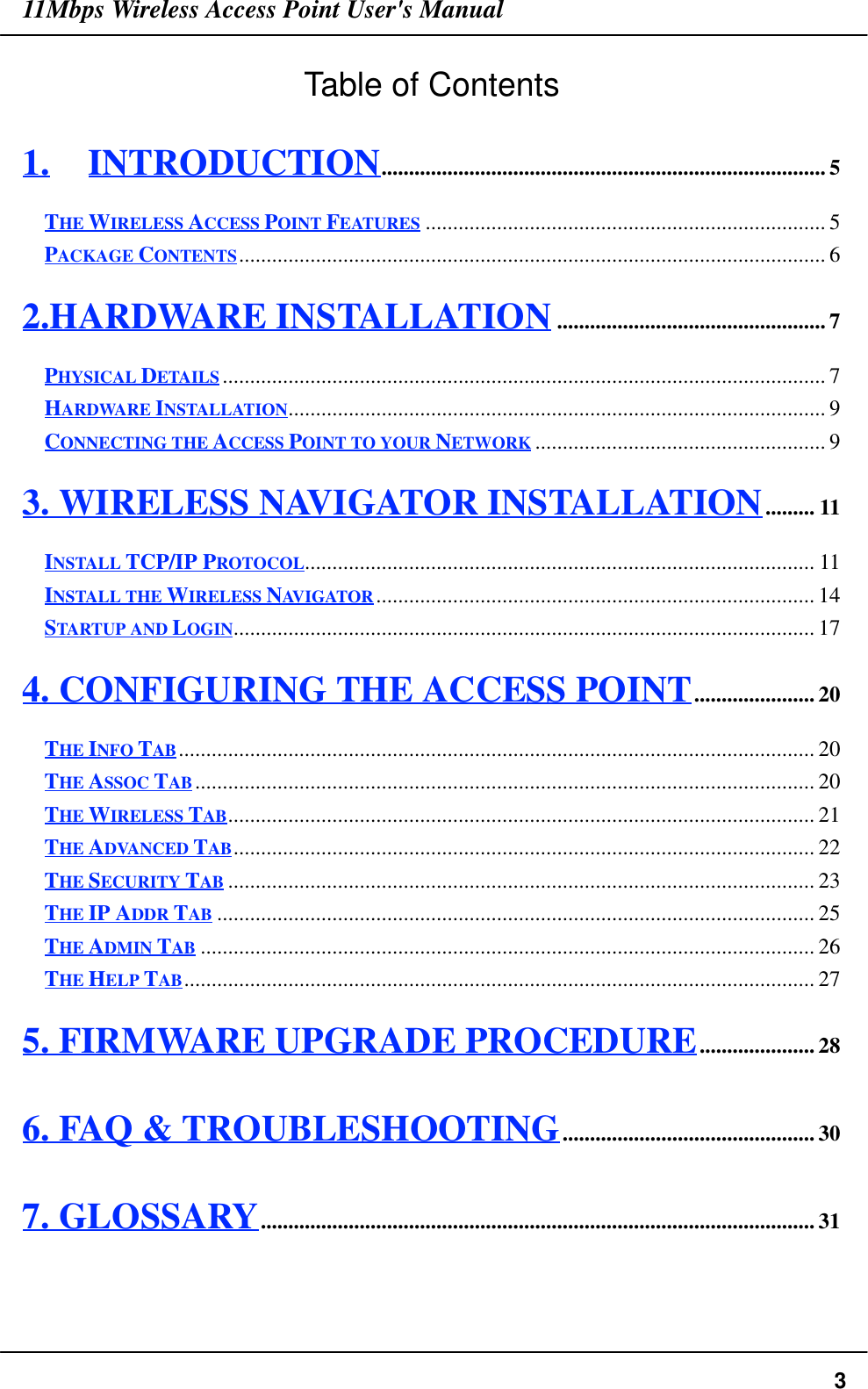 11Mbps Wireless Access Point User&apos;s Manual3Table of Contents1. INTRODUCTION................................................................................. 5THE WIRELESS ACCESS POINT FEATURES ......................................................................... 5PACKAGE CONTENTS........................................................................................................... 62.HARDWARE INSTALLATION................................................. 7PHYSICAL DETAILS.............................................................................................................. 7HARDWARE INSTALLATION.................................................................................................. 9CONNECTING THE ACCESS POINT TO YOUR NETWORK ..................................................... 93. WIRELESS NAVIGATOR INSTALLATION......... 11INSTALL TCP/IP PROTOCOL............................................................................................. 11INSTALL THE WIRELESS NAVIGATOR ................................................................................ 14STARTUP AND LOGIN.......................................................................................................... 174. CONFIGURING THE ACCESS POINT...................... 20THE INFO TAB.................................................................................................................... 20THE ASSOC TAB................................................................................................................. 20THE WIRELESS TAB........................................................................................................... 21THE ADVANCED TAB.......................................................................................................... 22THE SECURITY TAB ........................................................................................................... 23THE IP ADDR TAB ............................................................................................................. 25THE ADMIN TAB ................................................................................................................ 26THE HELP TAB................................................................................................................... 275. FIRMWARE UPGRADE PROCEDURE..................... 286. FAQ &amp; TROUBLESHOOTING.............................................. 307. GLOSSARY..................................................................................................... 31
