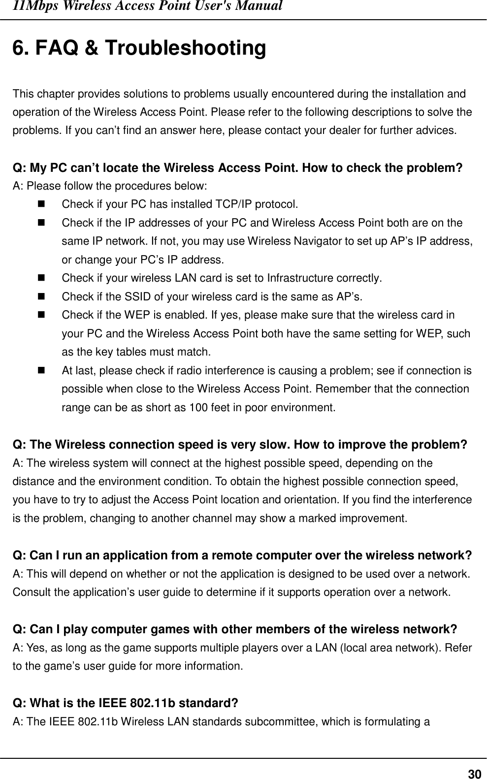 11Mbps Wireless Access Point User&apos;s Manual306. FAQ &amp; TroubleshootingThis chapter provides solutions to problems usually encountered during the installation andoperation of the Wireless Access Point. Please refer to the following descriptions to solve theproblems. If you can’t find an answer here, please contact your dealer for further advices.Q: My PC can’t locate the Wireless Access Point. How to check the problem?A: Please follow the procedures below:$  Check if your PC has installed TCP/IP protocol.$  Check if the IP addresses of your PC and Wireless Access Point both are on thesame IP network. If not, you may use Wireless Navigator to set up AP’s IP address,or change your PC’s IP address.$  Check if your wireless LAN card is set to Infrastructure correctly.$  Check if the SSID of your wireless card is the same as AP’s.$  Check if the WEP is enabled. If yes, please make sure that the wireless card inyour PC and the Wireless Access Point both have the same setting for WEP, suchas the key tables must match.$  At last, please check if radio interference is causing a problem; see if connection ispossible when close to the Wireless Access Point. Remember that the connectionrange can be as short as 100 feet in poor environment.Q: The Wireless connection speed is very slow. How to improve the problem?A: The wireless system will connect at the highest possible speed, depending on thedistance and the environment condition. To obtain the highest possible connection speed,you have to try to adjust the Access Point location and orientation. If you find the interferenceis the problem, changing to another channel may show a marked improvement.Q: Can I run an application from a remote computer over the wireless network?A: This will depend on whether or not the application is designed to be used over a network.Consult the application’s user guide to determine if it supports operation over a network.Q: Can I play computer games with other members of the wireless network?A: Yes, as long as the game supports multiple players over a LAN (local area network). Referto the game’s user guide for more information.Q: What is the IEEE 802.11b standard?A: The IEEE 802.11b Wireless LAN standards subcommittee, which is formulating a