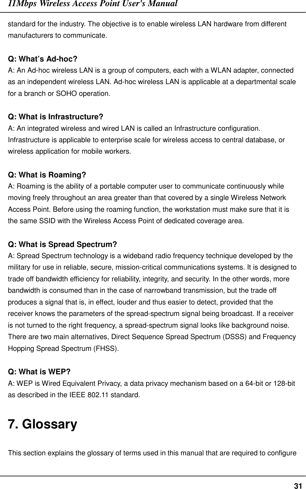 11Mbps Wireless Access Point User&apos;s Manual31standard for the industry. The objective is to enable wireless LAN hardware from differentmanufacturers to communicate.Q: What’s Ad-hoc?A: An Ad-hoc wireless LAN is a group of computers, each with a WLAN adapter, connectedas an independent wireless LAN. Ad-hoc wireless LAN is applicable at a departmental scalefor a branch or SOHO operation.Q: What is Infrastructure?A: An integrated wireless and wired LAN is called an Infrastructure configuration.Infrastructure is applicable to enterprise scale for wireless access to central database, orwireless application for mobile workers.Q: What is Roaming?A: Roaming is the ability of a portable computer user to communicate continuously whilemoving freely throughout an area greater than that covered by a single Wireless NetworkAccess Point. Before using the roaming function, the workstation must make sure that it isthe same SSID with the Wireless Access Point of dedicated coverage area.Q: What is Spread Spectrum?A: Spread Spectrum technology is a wideband radio frequency technique developed by themilitary for use in reliable, secure, mission-critical communications systems. It is designed totrade off bandwidth efficiency for reliability, integrity, and security. In the other words, morebandwidth is consumed than in the case of narrowband transmission, but the trade offproduces a signal that is, in effect, louder and thus easier to detect, provided that thereceiver knows the parameters of the spread-spectrum signal being broadcast. If a receiveris not turned to the right frequency, a spread-spectrum signal looks like background noise.There are two main alternatives, Direct Sequence Spread Spectrum (DSSS) and FrequencyHopping Spread Spectrum (FHSS).Q: What is WEP?A: WEP is Wired Equivalent Privacy, a data privacy mechanism based on a 64-bit or 128-bitas described in the IEEE 802.11 standard.7. GlossaryThis section explains the glossary of terms used in this manual that are required to configure