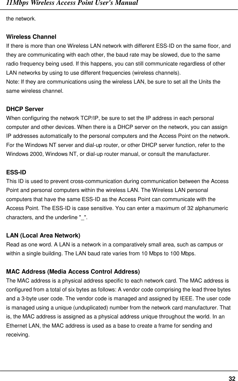 11Mbps Wireless Access Point User&apos;s Manual32the network.Wireless ChannelIf there is more than one Wireless LAN network with different ESS-ID on the same floor, andthey are communicating with each other, the baud rate may be slowed, due to the sameradio frequency being used. If this happens, you can still communicate regardless of otherLAN networks by using to use different frequencies (wireless channels).Note: If they are communications using the wireless LAN, be sure to set all the Units thesame wireless channel.DHCP ServerWhen configuring the network TCP/IP, be sure to set the IP address in each personalcomputer and other devices. When there is a DHCP server on the network, you can assignIP addresses automatically to the personal computers and the Access Point on the network.For the Windows NT server and dial-up router, or other DHCP server function, refer to theWindows 2000, Windows NT, or dial-up router manual, or consult the manufacturer.ESS-IDThis ID is used to prevent cross-communication during communication between the AccessPoint and personal computers within the wireless LAN. The Wireless LAN personalcomputers that have the same ESS-ID as the Access Point can communicate with theAccess Point. The ESS-ID is case sensitive. You can enter a maximum of 32 alphanumericcharacters, and the underline &quot;_&quot;.LAN (Local Area Network)Read as one word. A LAN is a network in a comparatively small area, such as campus orwithin a single building. The LAN baud rate varies from 10 Mbps to 100 Mbps.MAC Address (Media Access Control Address)The MAC address is a physical address specific to each network card. The MAC address isconfigured from a total of six bytes as follows: A vendor code comprising the lead three bytesand a 3-byte user code. The vendor code is managed and assigned by IEEE. The user codeis managed using a unique (unduplicated) number from the network card manufacturer. Thatis, the MAC address is assigned as a physical address unique throughout the world. In anEthernet LAN, the MAC address is used as a base to create a frame for sending andreceiving.