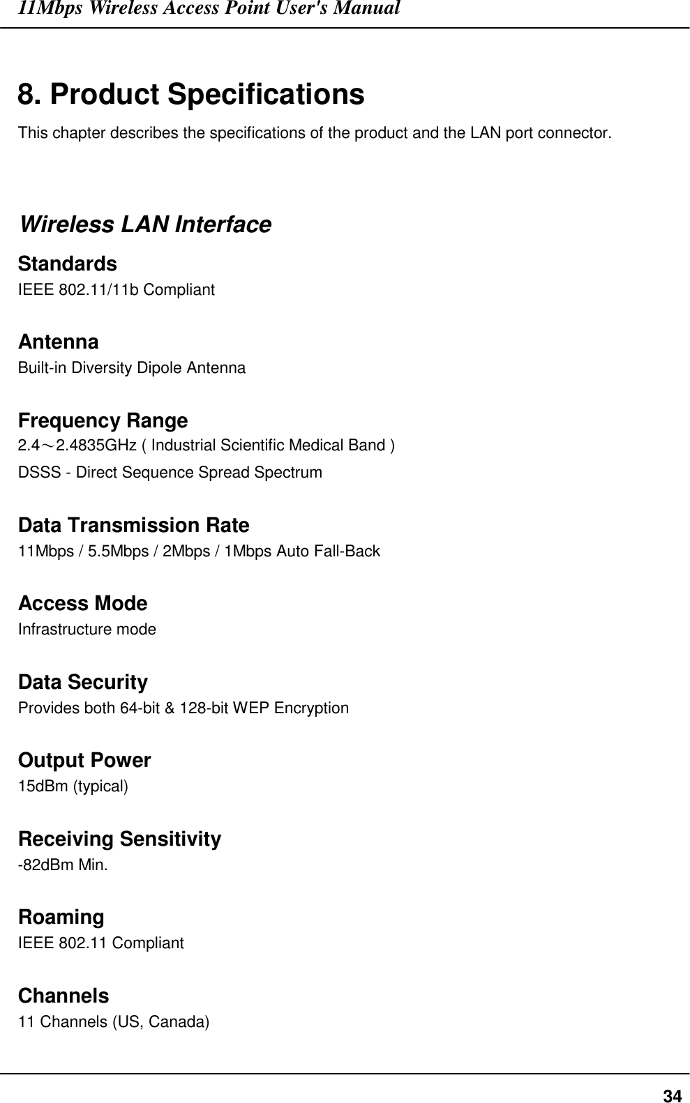 11Mbps Wireless Access Point User&apos;s Manual348. Product SpecificationsThis chapter describes the specifications of the product and the LAN port connector.Wireless LAN InterfaceStandardsIEEE 802.11/11b CompliantAntennaBuilt-in Diversity Dipole AntennaFrequency Range2.4〜2.4835GHz ( Industrial Scientific Medical Band )DSSS - Direct Sequence Spread SpectrumData Transmission Rate11Mbps / 5.5Mbps / 2Mbps / 1Mbps Auto Fall-BackAccess ModeInfrastructure modeData SecurityProvides both 64-bit &amp; 128-bit WEP EncryptionOutput Power15dBm (typical)Receiving Sensitivity-82dBm Min.RoamingIEEE 802.11 CompliantChannels11 Channels (US, Canada)