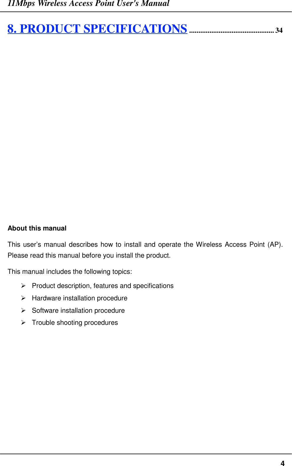 11Mbps Wireless Access Point User&apos;s Manual48. PRODUCT SPECIFICATIONS.............................................. 34About this manualThis user’s manual describes how to install and operate the Wireless Access Point (AP).Please read this manual before you install the product.This manual includes the following topics:&quot;  Product description, features and specifications&quot;  Hardware installation procedure&quot;  Software installation procedure&quot;  Trouble shooting procedures