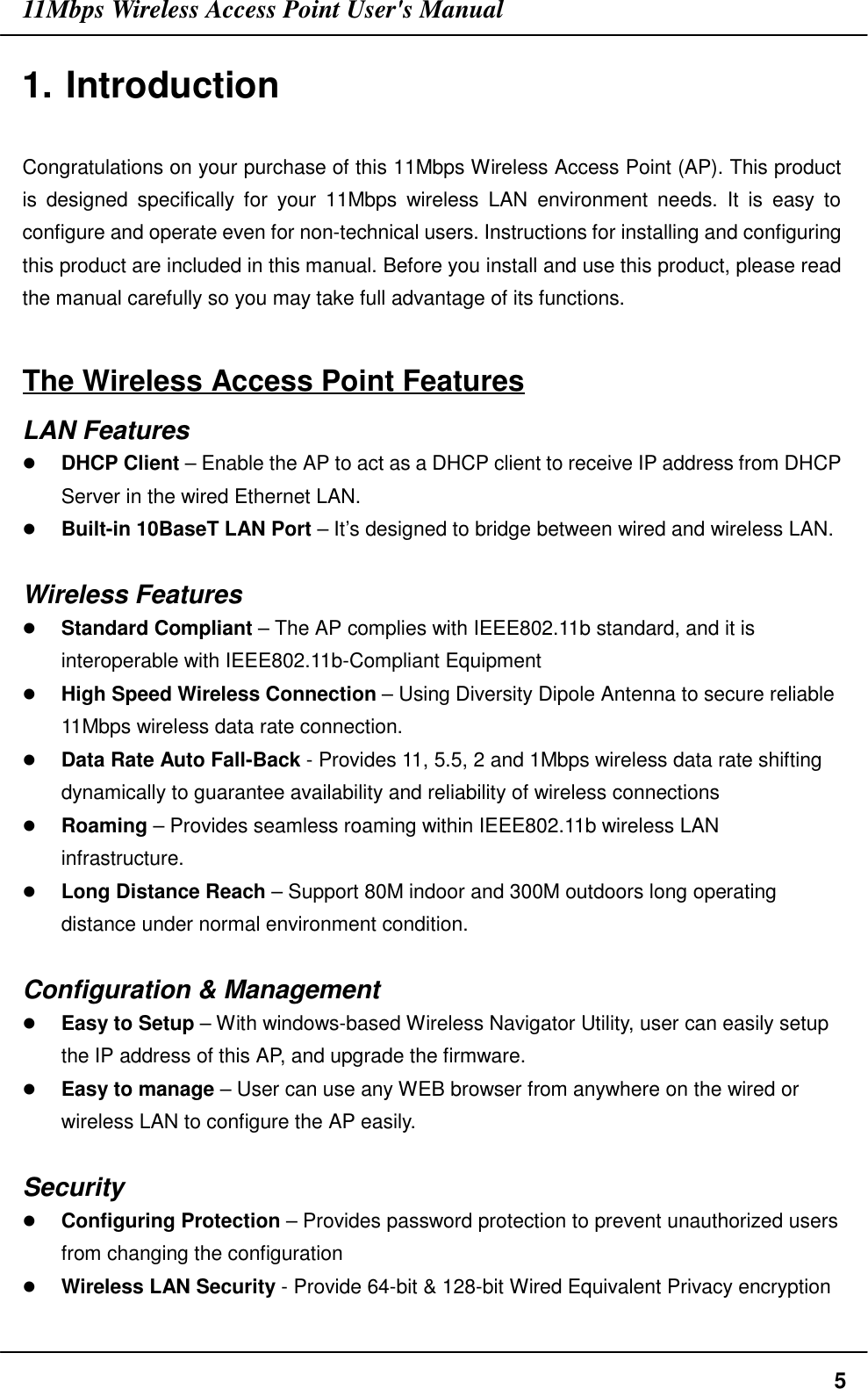 11Mbps Wireless Access Point User&apos;s Manual51. IntroductionCongratulations on your purchase of this 11Mbps Wireless Access Point (AP). This productis designed specifically for your 11Mbps wireless LAN environment needs. It is easy toconfigure and operate even for non-technical users. Instructions for installing and configuringthis product are included in this manual. Before you install and use this product, please readthe manual carefully so you may take full advantage of its functions.The Wireless Access Point FeaturesLAN Features# DHCP Client – Enable the AP to act as a DHCP client to receive IP address from DHCPServer in the wired Ethernet LAN.# Built-in 10BaseT LAN Port – It’s designed to bridge between wired and wireless LAN.Wireless Features# Standard Compliant – The AP complies with IEEE802.11b standard, and it isinteroperable with IEEE802.11b-Compliant Equipment# High Speed Wireless Connection – Using Diversity Dipole Antenna to secure reliable11Mbps wireless data rate connection.# Data Rate Auto Fall-Back - Provides 11, 5.5, 2 and 1Mbps wireless data rate shiftingdynamically to guarantee availability and reliability of wireless connections# Roaming – Provides seamless roaming within IEEE802.11b wireless LANinfrastructure.# Long Distance Reach – Support 80M indoor and 300M outdoors long operatingdistance under normal environment condition.Configuration &amp; Management# Easy to Setup – With windows-based Wireless Navigator Utility, user can easily setupthe IP address of this AP, and upgrade the firmware.# Easy to manage – User can use any WEB browser from anywhere on the wired orwireless LAN to configure the AP easily.Security# Configuring Protection – Provides password protection to prevent unauthorized usersfrom changing the configuration# Wireless LAN Security - Provide 64-bit &amp; 128-bit Wired Equivalent Privacy encryption