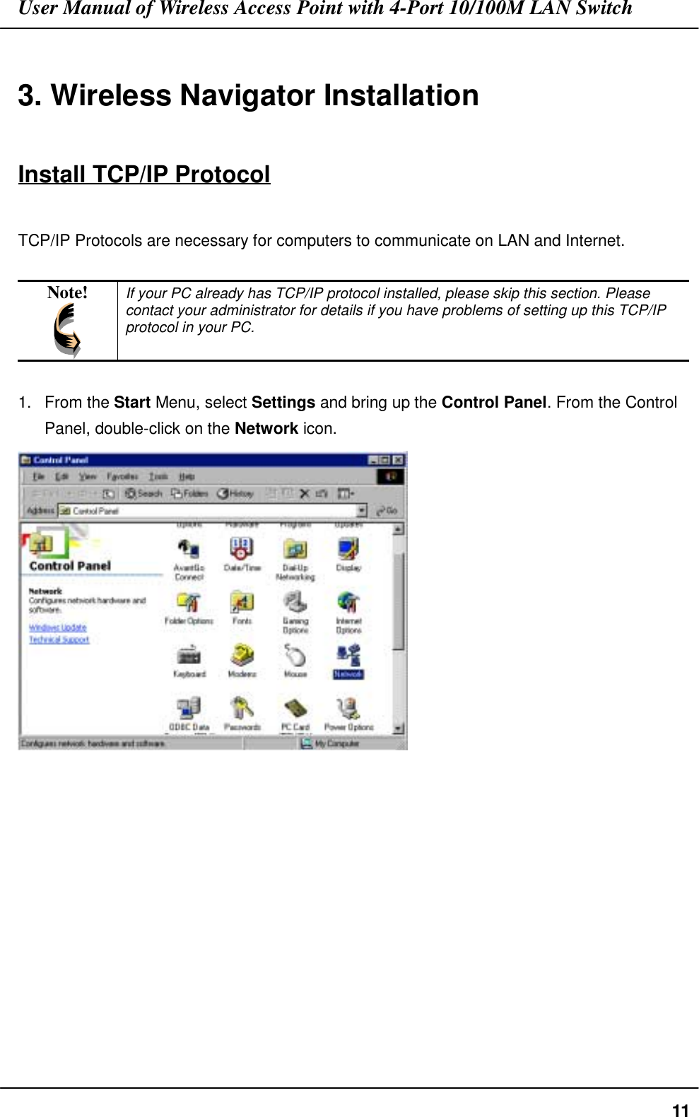 User Manual of Wireless Access Point with 4-Port 10/100M LAN Switch113. Wireless Navigator InstallationInstall TCP/IP ProtocolTCP/IP Protocols are necessary for computers to communicate on LAN and Internet.Note! If your PC already has TCP/IP protocol installed, please skip this section. Pleasecontact your administrator for details if you have problems of setting up this TCP/IPprotocol in your PC.1. From the Start Menu, select Settings and bring up the Control Panel. From the ControlPanel, double-click on the Network icon.
