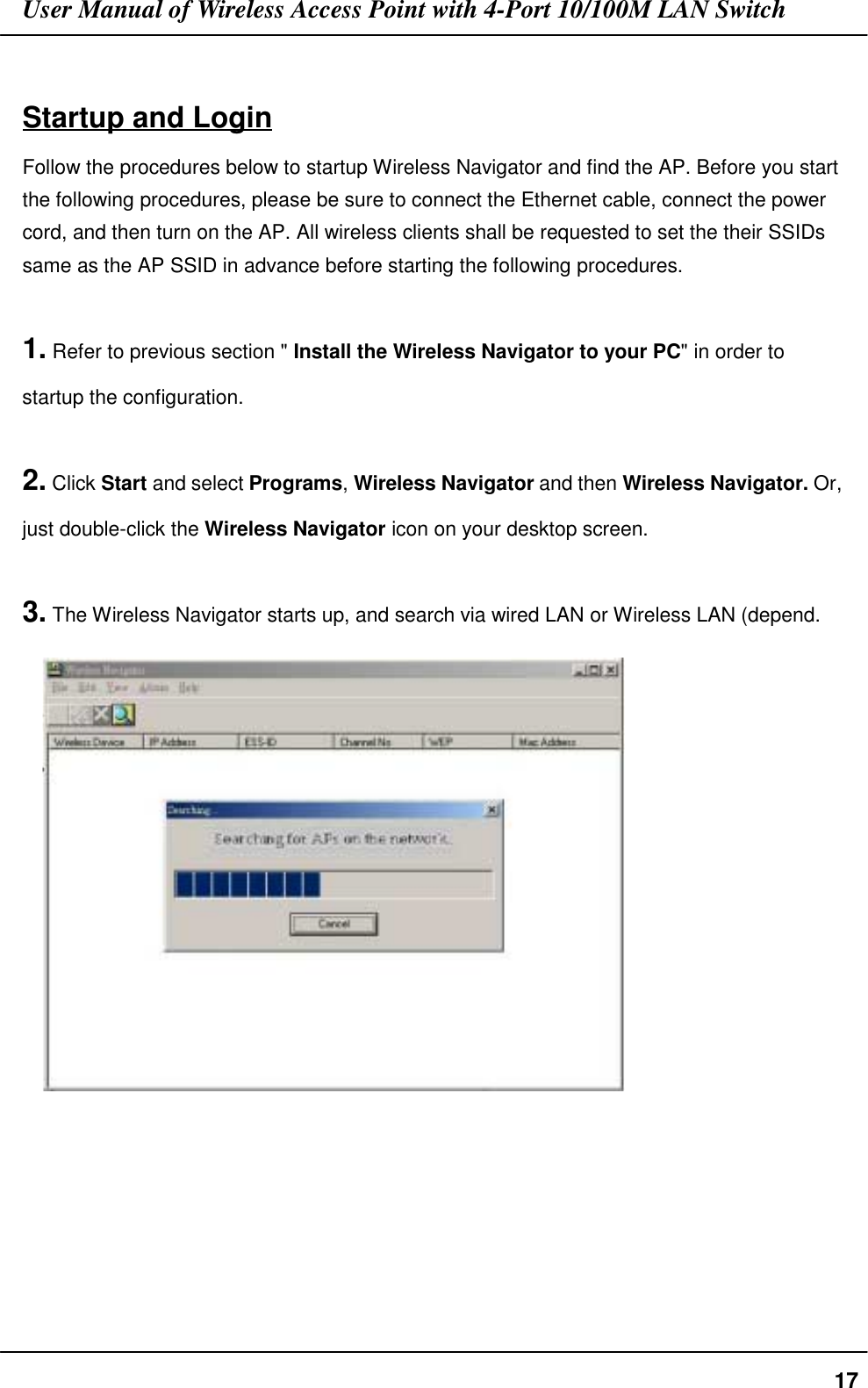 User Manual of Wireless Access Point with 4-Port 10/100M LAN Switch17Startup and LoginFollow the procedures below to startup Wireless Navigator and find the AP. Before you startthe following procedures, please be sure to connect the Ethernet cable, connect the powercord, and then turn on the AP. All wireless clients shall be requested to set the their SSIDssame as the AP SSID in advance before starting the following procedures.1. Refer to previous section &quot; Install the Wireless Navigator to your PC&quot; in order tostartup the configuration.2. Click Start and select Programs, Wireless Navigator and then Wireless Navigator. Or,just double-click the Wireless Navigator icon on your desktop screen.3. The Wireless Navigator starts up, and search via wired LAN or Wireless LAN (depend.