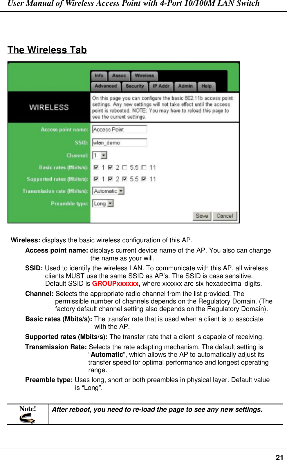 User Manual of Wireless Access Point with 4-Port 10/100M LAN Switch21The Wireless TabWireless: displays the basic wireless configuration of this AP.Access point name: displays current device name of the AP. You also can changethe name as your will.SSID: Used to identify the wireless LAN. To communicate with this AP, all wirelessclients MUST use the same SSID as AP’s. The SSID is case sensitive.Default SSID is GROUPxxxxxx, where xxxxxx are six hexadecimal digits.Channel: Selects the appropriate radio channel from the list provided. Thepermissible number of channels depends on the Regulatory Domain. (Thefactory default channel setting also depends on the Regulatory Domain).Basic rates (Mbits/s): The transfer rate that is used when a client is to associatewith the AP.Supported rates (Mbits/s): The transfer rate that a client is capable of receiving.Transmission Rate: Selects the rate adapting mechanism. The default setting is“Automatic”, which allows the AP to automatically adjust itstransfer speed for optimal performance and longest operatingrange.Preamble type: Uses long, short or both preambles in physical layer. Default valueis “Long”.Note! After reboot, you need to re-load the page to see any new settings.