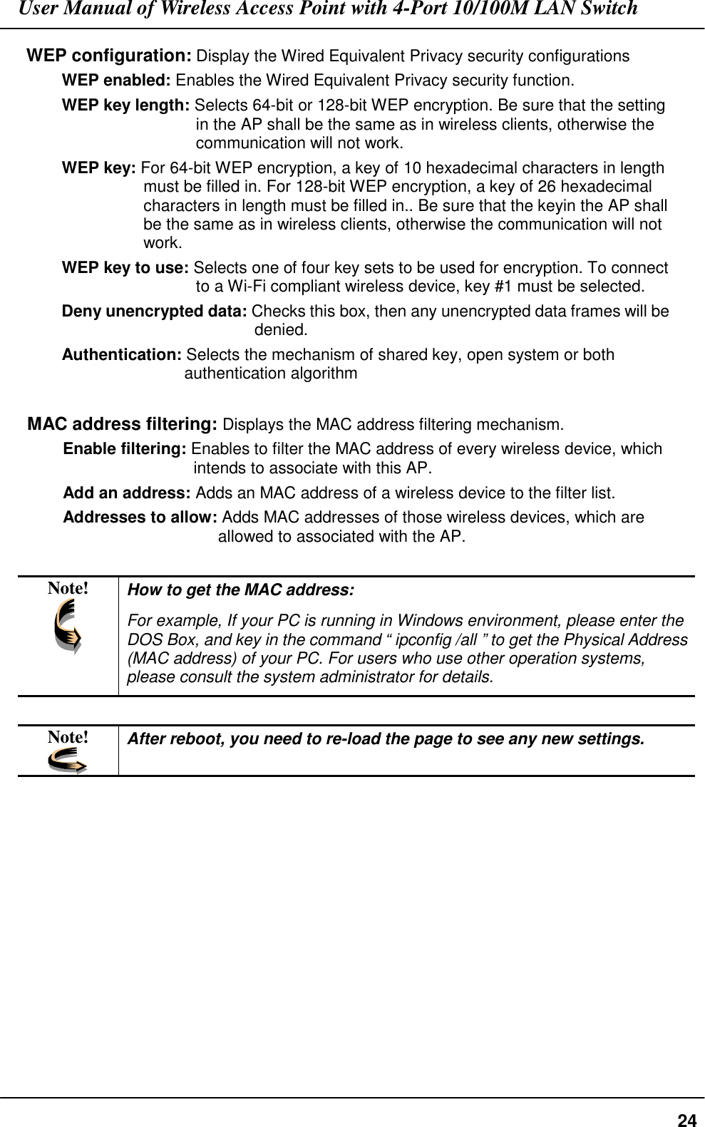 User Manual of Wireless Access Point with 4-Port 10/100M LAN Switch24WEP configuration: Display the Wired Equivalent Privacy security configurationsWEP enabled: Enables the Wired Equivalent Privacy security function.WEP key length: Selects 64-bit or 128-bit WEP encryption. Be sure that the settingin the AP shall be the same as in wireless clients, otherwise thecommunication will not work.WEP key: For 64-bit WEP encryption, a key of 10 hexadecimal characters in lengthmust be filled in. For 128-bit WEP encryption, a key of 26 hexadecimalcharacters in length must be filled in.. Be sure that the keyin the AP shallbe the same as in wireless clients, otherwise the communication will notwork.WEP key to use: Selects one of four key sets to be used for encryption. To connectto a Wi-Fi compliant wireless device, key #1 must be selected.Deny unencrypted data: Checks this box, then any unencrypted data frames will bedenied.Authentication: Selects the mechanism of shared key, open system or bothauthentication algorithmMAC address filtering: Displays the MAC address filtering mechanism.Enable filtering: Enables to filter the MAC address of every wireless device, whichintends to associate with this AP.Add an address: Adds an MAC address of a wireless device to the filter list.Addresses to allow: Adds MAC addresses of those wireless devices, which areallowed to associated with the AP.Note! How to get the MAC address:For example, If your PC is running in Windows environment, please enter theDOS Box, and key in the command “ ipconfig /all ” to get the Physical Address(MAC address) of your PC. For users who use other operation systems,please consult the system administrator for details.Note! After reboot, you need to re-load the page to see any new settings.
