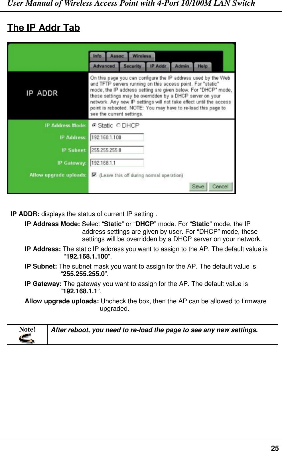 User Manual of Wireless Access Point with 4-Port 10/100M LAN Switch25The IP Addr TabIP ADDR: displays the status of current IP setting .IP Address Mode: Select “Static” or “DHCP” mode. For “Static” mode, the IPaddress settings are given by user. For “DHCP” mode, thesesettings will be overridden by a DHCP server on your network.IP Address: The static IP address you want to assign to the AP. The default value is“192.168.1.100”.IP Subnet: The subnet mask you want to assign for the AP. The default value is“255.255.255.0”.IP Gateway: The gateway you want to assign for the AP. The default value is“192.168.1.1”.Allow upgrade uploads: Uncheck the box, then the AP can be allowed to firmwareupgraded.Note! After reboot, you need to re-load the page to see any new settings.