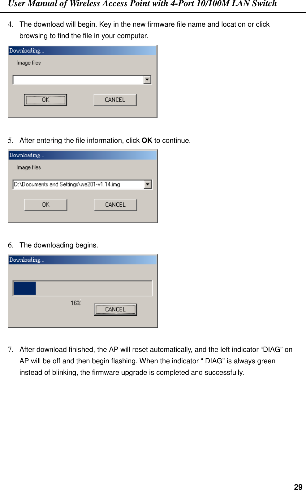 User Manual of Wireless Access Point with 4-Port 10/100M LAN Switch294. The download will begin. Key in the new firmware file name and location or clickbrowsing to find the file in your computer.5. After entering the file information, click OK to continue.6. The downloading begins.7. After download finished, the AP will reset automatically, and the left indicator “DIAG” onAP will be off and then begin flashing. When the indicator “ DIAG” is always greeninstead of blinking, the firmware upgrade is completed and successfully.