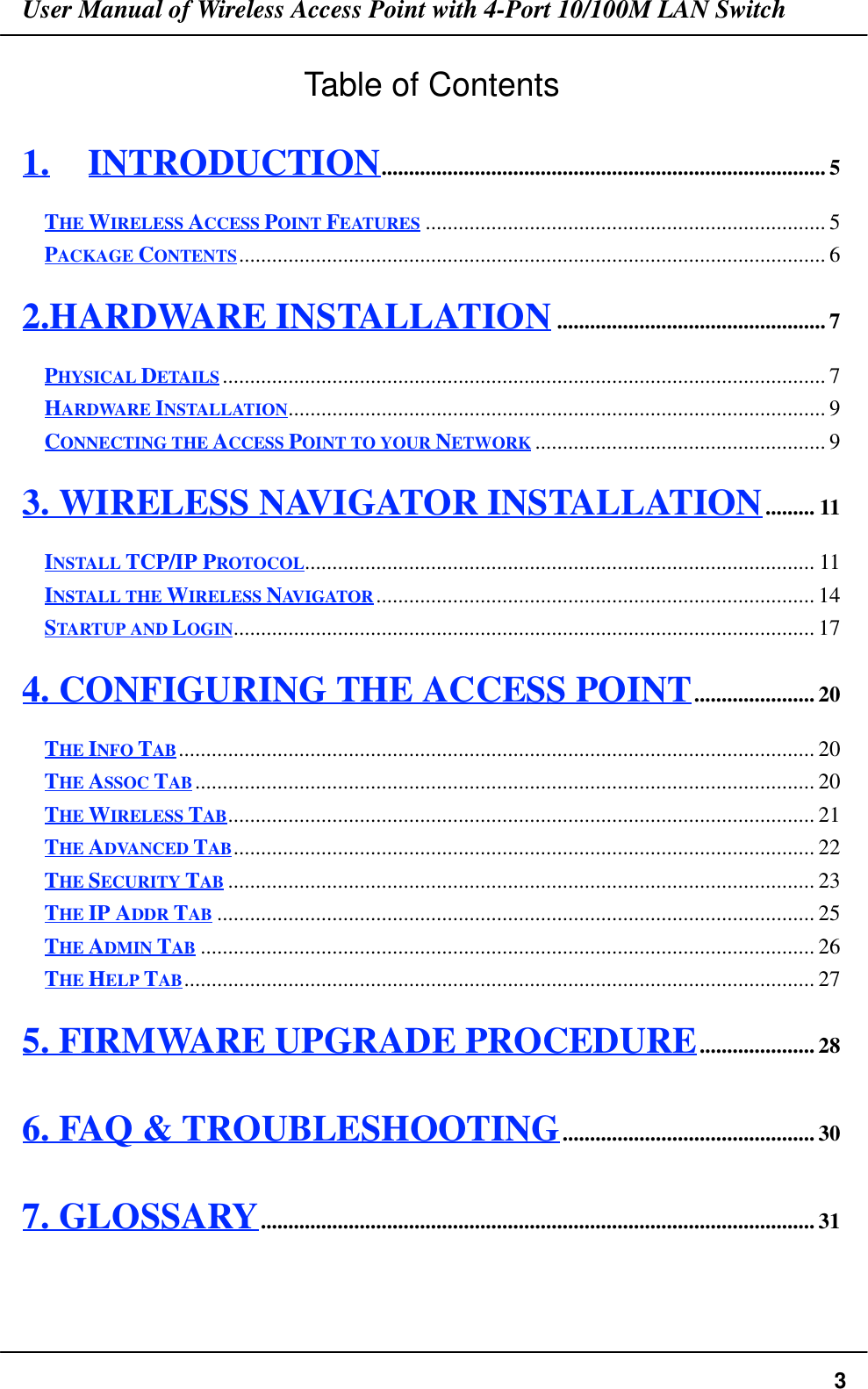 User Manual of Wireless Access Point with 4-Port 10/100M LAN Switch3Table of Contents1. INTRODUCTION................................................................................. 5THE WIRELESS ACCESS POINT FEATURES ......................................................................... 5PACKAGE CONTENTS........................................................................................................... 62.HARDWARE INSTALLATION................................................. 7PHYSICAL DETAILS.............................................................................................................. 7HARDWARE INSTALLATION.................................................................................................. 9CONNECTING THE ACCESS POINT TO YOUR NETWORK ..................................................... 93. WIRELESS NAVIGATOR INSTALLATION......... 11INSTALL TCP/IP PROTOCOL............................................................................................. 11INSTALL THE WIRELESS NAVIGATOR ................................................................................ 14STARTUP AND LOGIN.......................................................................................................... 174. CONFIGURING THE ACCESS POINT...................... 20THE INFO TAB.................................................................................................................... 20THE ASSOC TAB................................................................................................................. 20THE WIRELESS TAB........................................................................................................... 21THE ADVANCED TAB.......................................................................................................... 22THE SECURITY TAB ........................................................................................................... 23THE IP ADDR TAB ............................................................................................................. 25THE ADMIN TAB ................................................................................................................ 26THE HELP TAB................................................................................................................... 275. FIRMWARE UPGRADE PROCEDURE..................... 286. FAQ &amp; TROUBLESHOOTING.............................................. 307. GLOSSARY..................................................................................................... 31