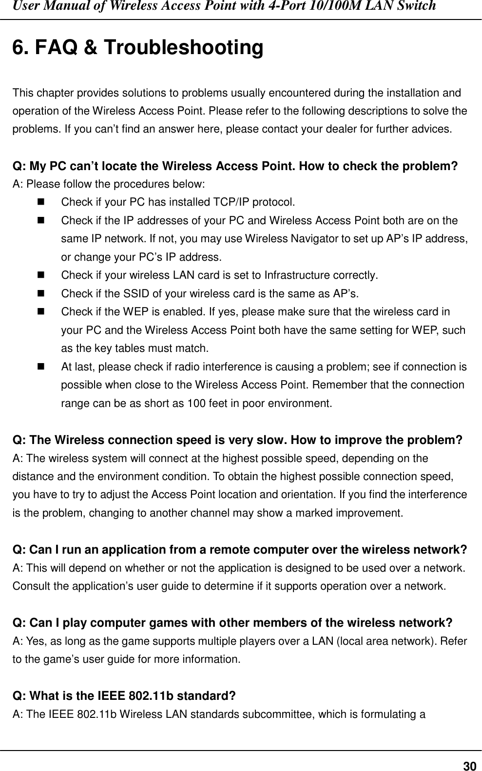 User Manual of Wireless Access Point with 4-Port 10/100M LAN Switch306. FAQ &amp; TroubleshootingThis chapter provides solutions to problems usually encountered during the installation andoperation of the Wireless Access Point. Please refer to the following descriptions to solve theproblems. If you can’t find an answer here, please contact your dealer for further advices.Q: My PC can’t locate the Wireless Access Point. How to check the problem?A: Please follow the procedures below:$  Check if your PC has installed TCP/IP protocol.$  Check if the IP addresses of your PC and Wireless Access Point both are on thesame IP network. If not, you may use Wireless Navigator to set up AP’s IP address,or change your PC’s IP address.$  Check if your wireless LAN card is set to Infrastructure correctly.$  Check if the SSID of your wireless card is the same as AP’s.$  Check if the WEP is enabled. If yes, please make sure that the wireless card inyour PC and the Wireless Access Point both have the same setting for WEP, suchas the key tables must match.$  At last, please check if radio interference is causing a problem; see if connection ispossible when close to the Wireless Access Point. Remember that the connectionrange can be as short as 100 feet in poor environment.Q: The Wireless connection speed is very slow. How to improve the problem?A: The wireless system will connect at the highest possible speed, depending on thedistance and the environment condition. To obtain the highest possible connection speed,you have to try to adjust the Access Point location and orientation. If you find the interferenceis the problem, changing to another channel may show a marked improvement.Q: Can I run an application from a remote computer over the wireless network?A: This will depend on whether or not the application is designed to be used over a network.Consult the application’s user guide to determine if it supports operation over a network.Q: Can I play computer games with other members of the wireless network?A: Yes, as long as the game supports multiple players over a LAN (local area network). Referto the game’s user guide for more information.Q: What is the IEEE 802.11b standard?A: The IEEE 802.11b Wireless LAN standards subcommittee, which is formulating a