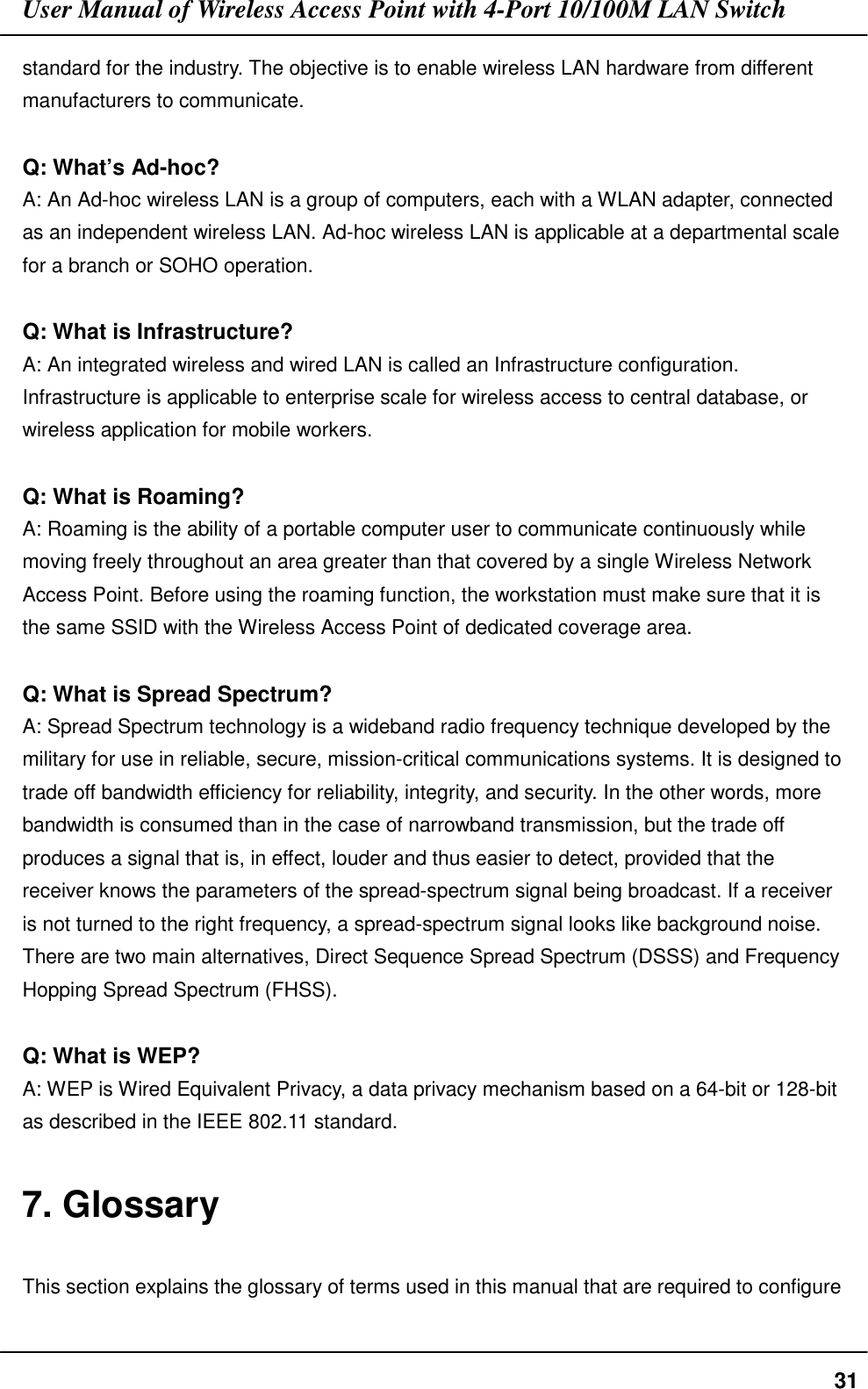 User Manual of Wireless Access Point with 4-Port 10/100M LAN Switch31standard for the industry. The objective is to enable wireless LAN hardware from differentmanufacturers to communicate.Q: What’s Ad-hoc?A: An Ad-hoc wireless LAN is a group of computers, each with a WLAN adapter, connectedas an independent wireless LAN. Ad-hoc wireless LAN is applicable at a departmental scalefor a branch or SOHO operation.Q: What is Infrastructure?A: An integrated wireless and wired LAN is called an Infrastructure configuration.Infrastructure is applicable to enterprise scale for wireless access to central database, orwireless application for mobile workers.Q: What is Roaming?A: Roaming is the ability of a portable computer user to communicate continuously whilemoving freely throughout an area greater than that covered by a single Wireless NetworkAccess Point. Before using the roaming function, the workstation must make sure that it isthe same SSID with the Wireless Access Point of dedicated coverage area.Q: What is Spread Spectrum?A: Spread Spectrum technology is a wideband radio frequency technique developed by themilitary for use in reliable, secure, mission-critical communications systems. It is designed totrade off bandwidth efficiency for reliability, integrity, and security. In the other words, morebandwidth is consumed than in the case of narrowband transmission, but the trade offproduces a signal that is, in effect, louder and thus easier to detect, provided that thereceiver knows the parameters of the spread-spectrum signal being broadcast. If a receiveris not turned to the right frequency, a spread-spectrum signal looks like background noise.There are two main alternatives, Direct Sequence Spread Spectrum (DSSS) and FrequencyHopping Spread Spectrum (FHSS).Q: What is WEP?A: WEP is Wired Equivalent Privacy, a data privacy mechanism based on a 64-bit or 128-bitas described in the IEEE 802.11 standard.7. GlossaryThis section explains the glossary of terms used in this manual that are required to configure