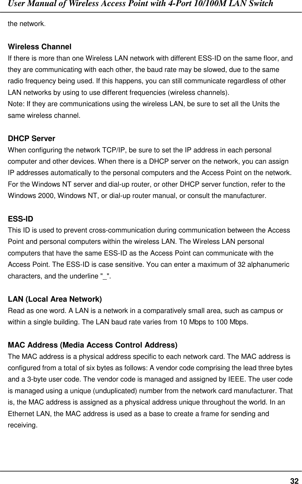 User Manual of Wireless Access Point with 4-Port 10/100M LAN Switch32the network.Wireless ChannelIf there is more than one Wireless LAN network with different ESS-ID on the same floor, andthey are communicating with each other, the baud rate may be slowed, due to the sameradio frequency being used. If this happens, you can still communicate regardless of otherLAN networks by using to use different frequencies (wireless channels).Note: If they are communications using the wireless LAN, be sure to set all the Units thesame wireless channel.DHCP ServerWhen configuring the network TCP/IP, be sure to set the IP address in each personalcomputer and other devices. When there is a DHCP server on the network, you can assignIP addresses automatically to the personal computers and the Access Point on the network.For the Windows NT server and dial-up router, or other DHCP server function, refer to theWindows 2000, Windows NT, or dial-up router manual, or consult the manufacturer.ESS-IDThis ID is used to prevent cross-communication during communication between the AccessPoint and personal computers within the wireless LAN. The Wireless LAN personalcomputers that have the same ESS-ID as the Access Point can communicate with theAccess Point. The ESS-ID is case sensitive. You can enter a maximum of 32 alphanumericcharacters, and the underline &quot;_&quot;.LAN (Local Area Network)Read as one word. A LAN is a network in a comparatively small area, such as campus orwithin a single building. The LAN baud rate varies from 10 Mbps to 100 Mbps.MAC Address (Media Access Control Address)The MAC address is a physical address specific to each network card. The MAC address isconfigured from a total of six bytes as follows: A vendor code comprising the lead three bytesand a 3-byte user code. The vendor code is managed and assigned by IEEE. The user codeis managed using a unique (unduplicated) number from the network card manufacturer. Thatis, the MAC address is assigned as a physical address unique throughout the world. In anEthernet LAN, the MAC address is used as a base to create a frame for sending andreceiving.