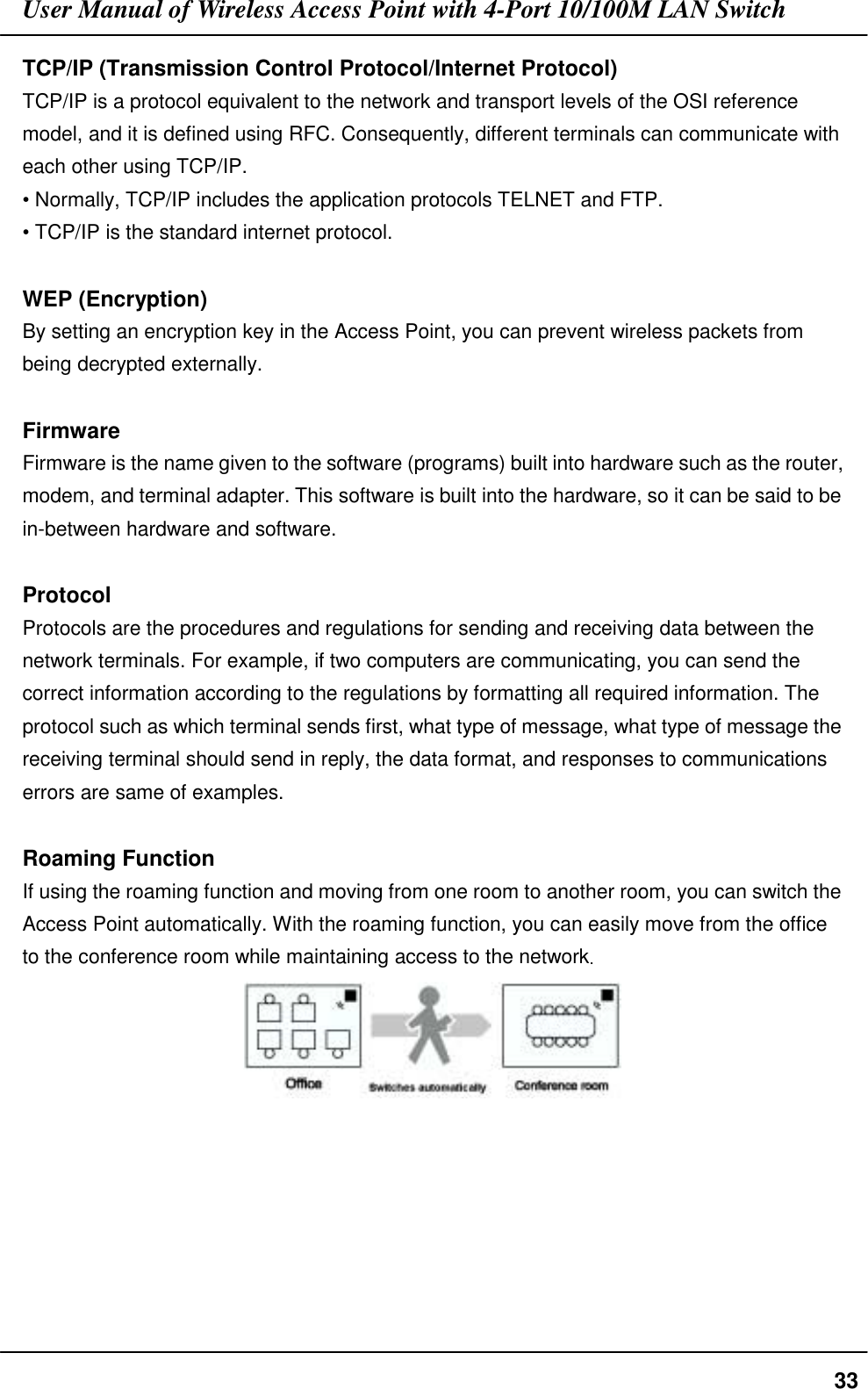 User Manual of Wireless Access Point with 4-Port 10/100M LAN Switch33TCP/IP (Transmission Control Protocol/Internet Protocol)TCP/IP is a protocol equivalent to the network and transport levels of the OSI referencemodel, and it is defined using RFC. Consequently, different terminals can communicate witheach other using TCP/IP.• Normally, TCP/IP includes the application protocols TELNET and FTP.• TCP/IP is the standard internet protocol.WEP (Encryption)By setting an encryption key in the Access Point, you can prevent wireless packets frombeing decrypted externally.FirmwareFirmware is the name given to the software (programs) built into hardware such as the router,modem, and terminal adapter. This software is built into the hardware, so it can be said to bein-between hardware and software.ProtocolProtocols are the procedures and regulations for sending and receiving data between thenetwork terminals. For example, if two computers are communicating, you can send thecorrect information according to the regulations by formatting all required information. Theprotocol such as which terminal sends first, what type of message, what type of message thereceiving terminal should send in reply, the data format, and responses to communicationserrors are same of examples.Roaming FunctionIf using the roaming function and moving from one room to another room, you can switch theAccess Point automatically. With the roaming function, you can easily move from the officeto the conference room while maintaining access to the network.