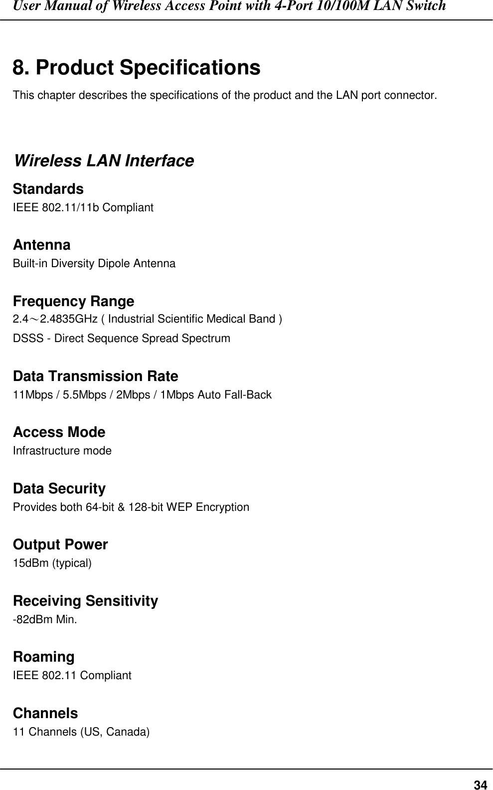 User Manual of Wireless Access Point with 4-Port 10/100M LAN Switch348. Product SpecificationsThis chapter describes the specifications of the product and the LAN port connector.Wireless LAN InterfaceStandardsIEEE 802.11/11b CompliantAntennaBuilt-in Diversity Dipole AntennaFrequency Range2.4〜2.4835GHz ( Industrial Scientific Medical Band )DSSS - Direct Sequence Spread SpectrumData Transmission Rate11Mbps / 5.5Mbps / 2Mbps / 1Mbps Auto Fall-BackAccess ModeInfrastructure modeData SecurityProvides both 64-bit &amp; 128-bit WEP EncryptionOutput Power15dBm (typical)Receiving Sensitivity-82dBm Min.RoamingIEEE 802.11 CompliantChannels11 Channels (US, Canada)