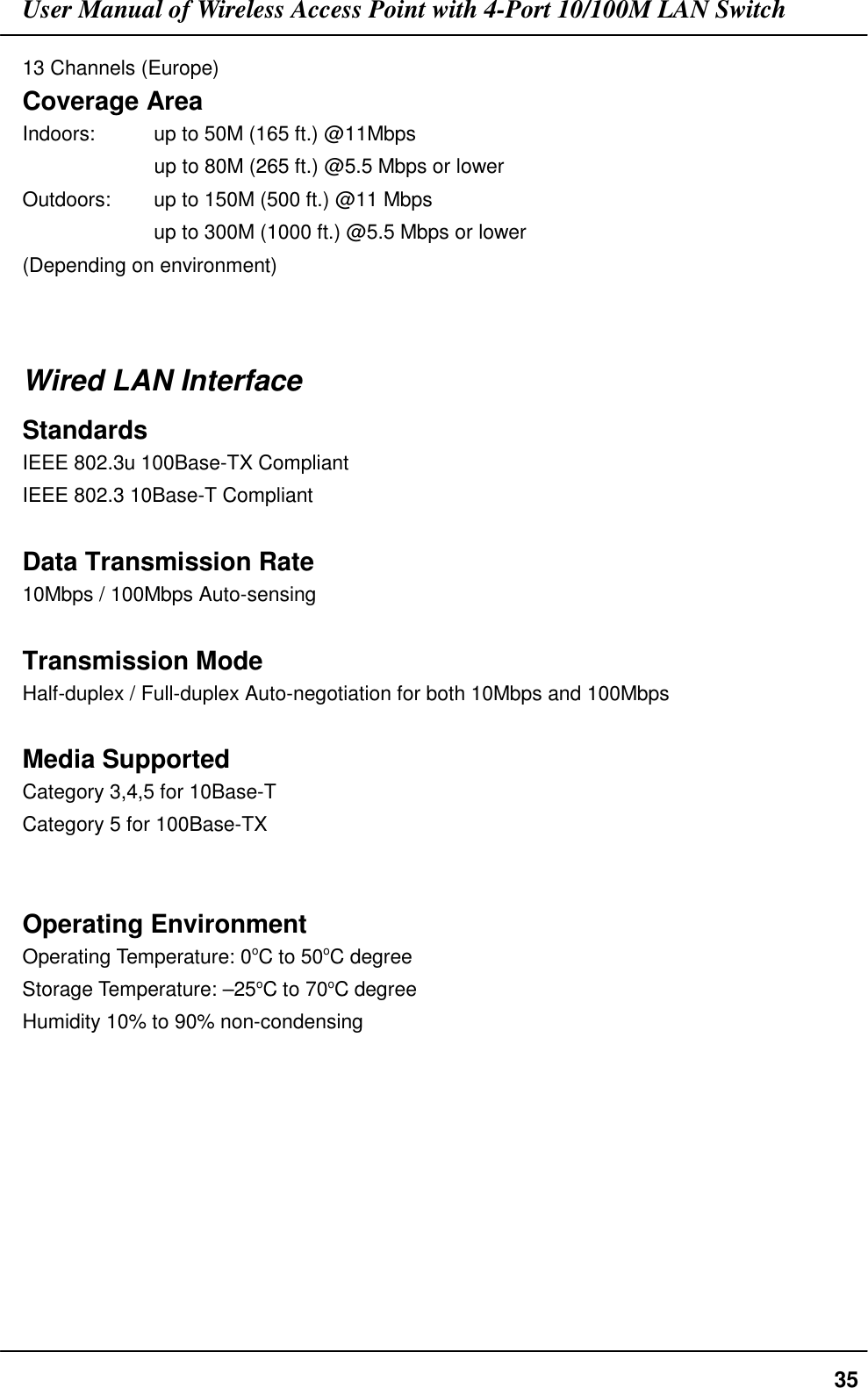 User Manual of Wireless Access Point with 4-Port 10/100M LAN Switch3513 Channels (Europe)Coverage AreaIndoors:      up to 50M (165 ft.) @11Mbps           up to 80M (265 ft.) @5.5 Mbps or lowerOutdoors: up to 150M (500 ft.) @11 Mbpsup to 300M (1000 ft.) @5.5 Mbps or lower(Depending on environment)Wired LAN InterfaceStandardsIEEE 802.3u 100Base-TX CompliantIEEE 802.3 10Base-T CompliantData Transmission Rate10Mbps / 100Mbps Auto-sensingTransmission ModeHalf-duplex / Full-duplex Auto-negotiation for both 10Mbps and 100MbpsMedia SupportedCategory 3,4,5 for 10Base-TCategory 5 for 100Base-TXOperating EnvironmentOperating Temperature: 0oC to 50oC degreeStorage Temperature: –25oC to 70oC degreeHumidity 10% to 90% non-condensing