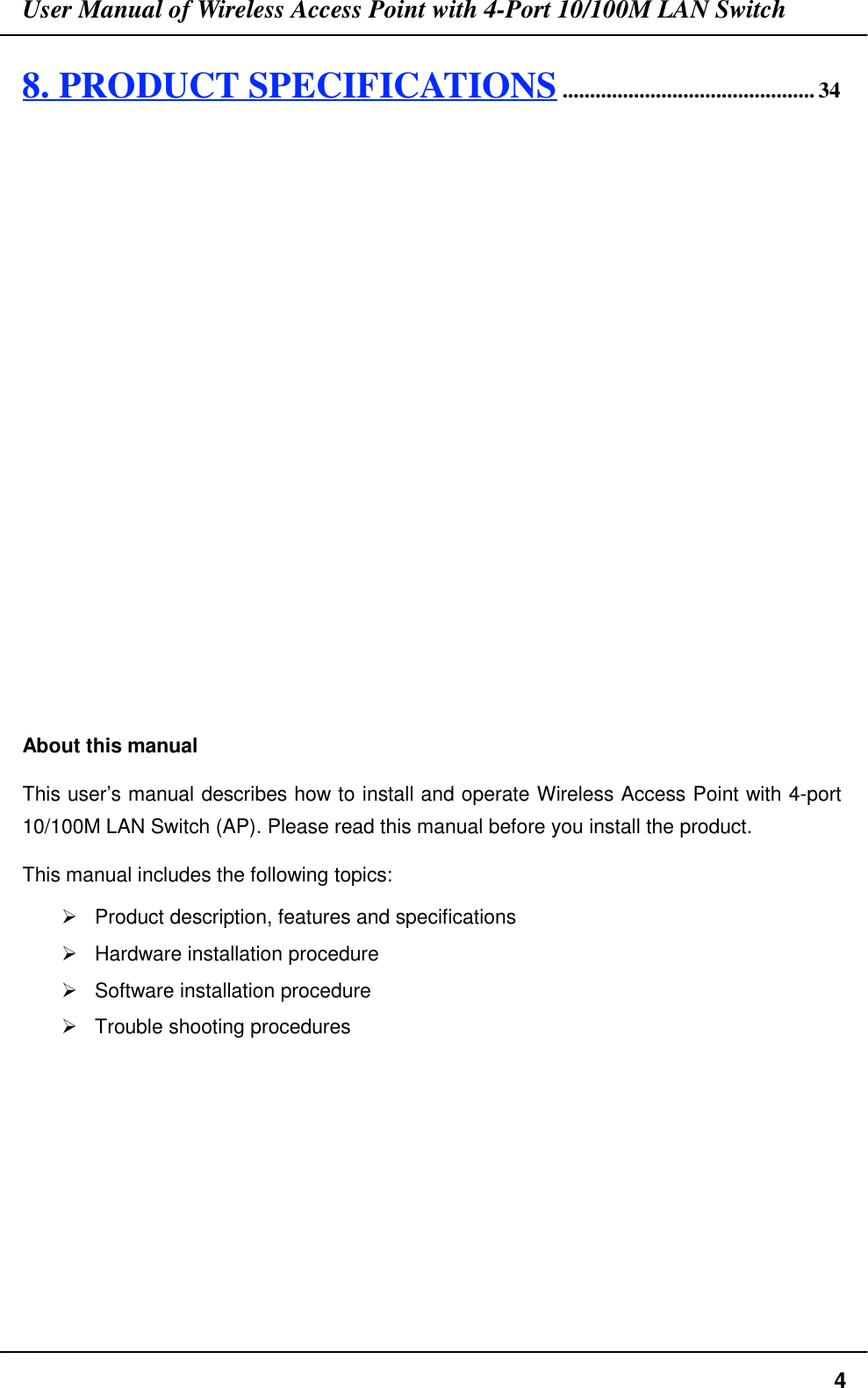 User Manual of Wireless Access Point with 4-Port 10/100M LAN Switch48. PRODUCT SPECIFICATIONS.............................................. 34About this manualThis user’s manual describes how to install and operate Wireless Access Point with 4-port10/100M LAN Switch (AP). Please read this manual before you install the product.This manual includes the following topics:&quot;  Product description, features and specifications&quot;  Hardware installation procedure&quot;  Software installation procedure&quot;  Trouble shooting procedures