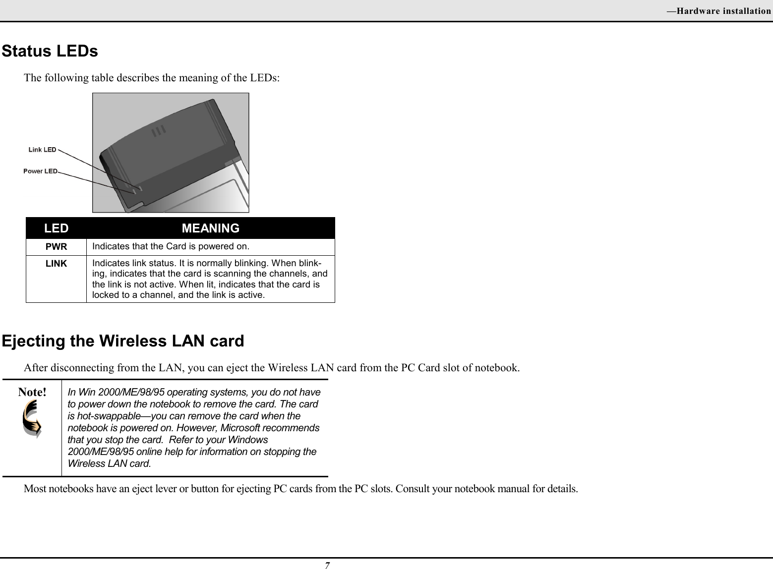 —Hardware installation7Status LEDsThe following table describes the meaning of the LEDs:LED MEANINGPWR Indicates that the Card is powered on.LINK Indicates link status. It is normally blinking. When blink-ing, indicates that the card is scanning the channels, andthe link is not active. When lit, indicates that the card islocked to a channel, and the link is active.Ejecting the Wireless LAN cardAfter disconnecting from the LAN, you can eject the Wireless LAN card from the PC Card slot of notebook.Note! In Win 2000/ME/98/95 operating systems, you do not haveto power down the notebook to remove the card. The cardis hot-swappable—you can remove the card when thenotebook is powered on. However, Microsoft recommendsthat you stop the card.  Refer to your Windows2000/ME/98/95 online help for information on stopping theWireless LAN card.Most notebooks have an eject lever or button for ejecting PC cards from the PC slots. Consult your notebook manual for details.