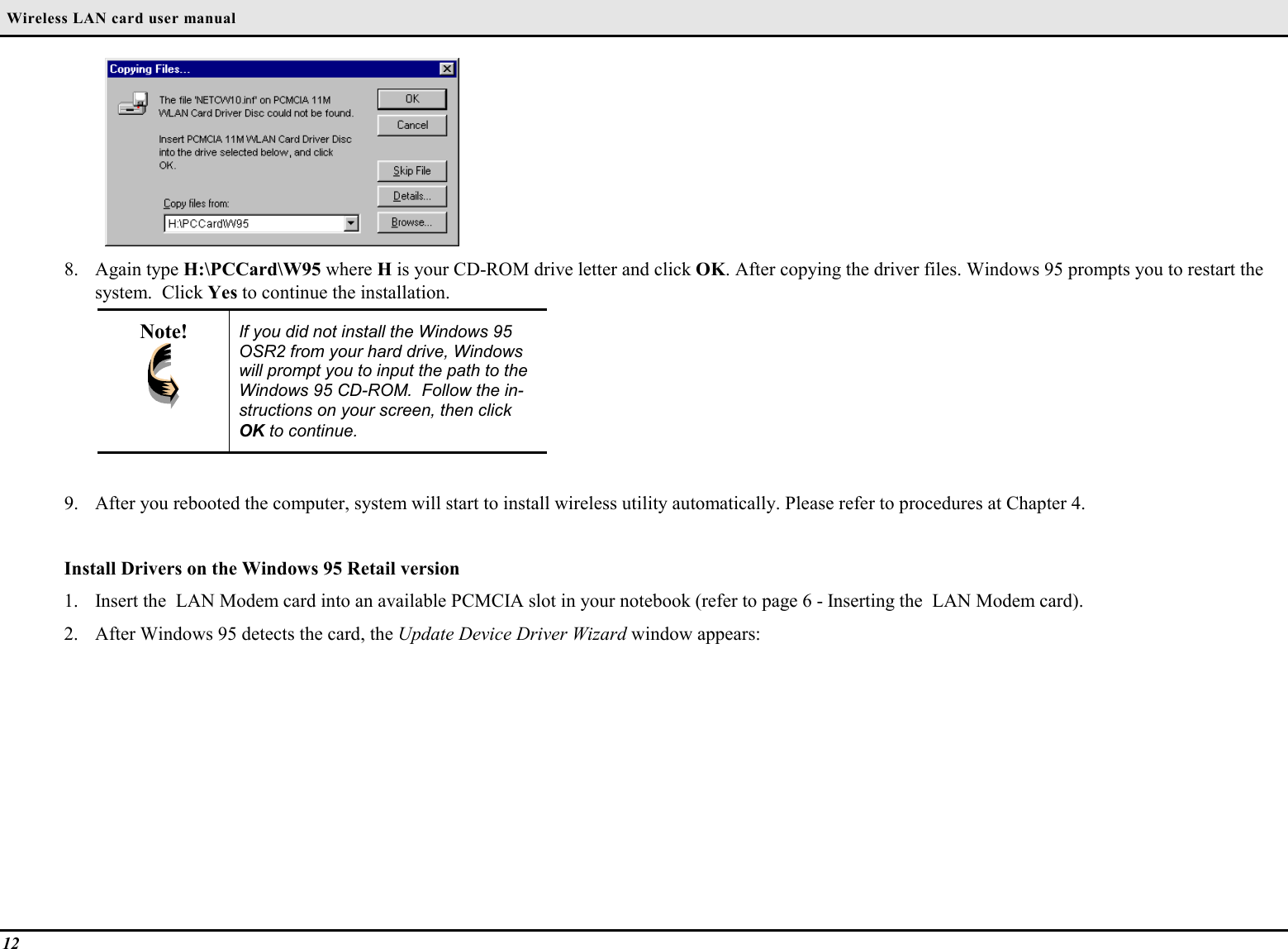  Wireless LAN card user manual128. Again type H:\PCCard\W95 where H is your CD-ROM drive letter and click OK. After copying the driver files. Windows 95 prompts you to restart thesystem.  Click Yes to continue the installation.Note! If you did not install the Windows 95OSR2 from your hard drive, Windowswill prompt you to input the path to theWindows 95 CD-ROM.  Follow the in-structions on your screen, then clickOK to continue.9. After you rebooted the computer, system will start to install wireless utility automatically. Please refer to procedures at Chapter 4.Install Drivers on the Windows 95 Retail version1. Insert the  LAN Modem card into an available PCMCIA slot in your notebook (refer to page 6 - Inserting the  LAN Modem card).2. After Windows 95 detects the card, the Update Device Driver Wizard window appears: