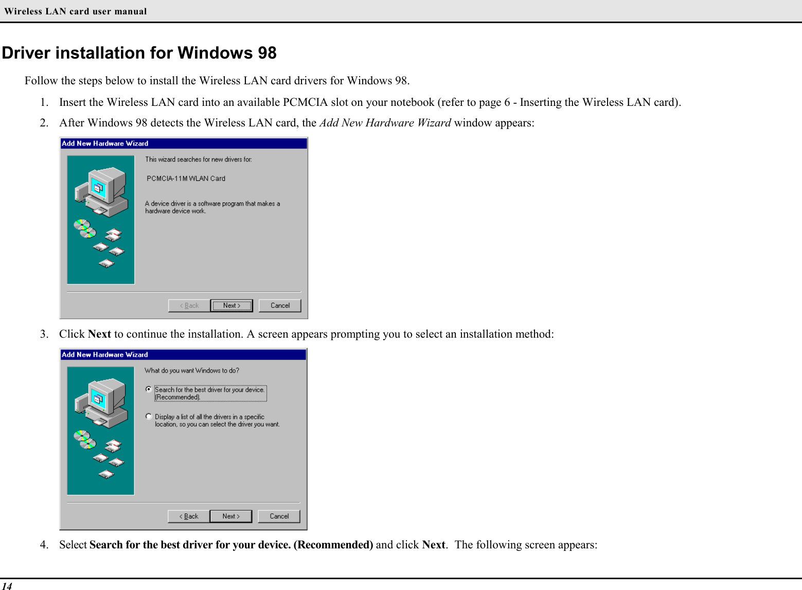  Wireless LAN card user manual14Driver installation for Windows 98Follow the steps below to install the Wireless LAN card drivers for Windows 98.1. Insert the Wireless LAN card into an available PCMCIA slot on your notebook (refer to page 6 - Inserting the Wireless LAN card).2. After Windows 98 detects the Wireless LAN card, the Add New Hardware Wizard window appears:3. Click Next to continue the installation. A screen appears prompting you to select an installation method:4. Select Search for the best driver for your device. (Recommended) and click Next.  The following screen appears: